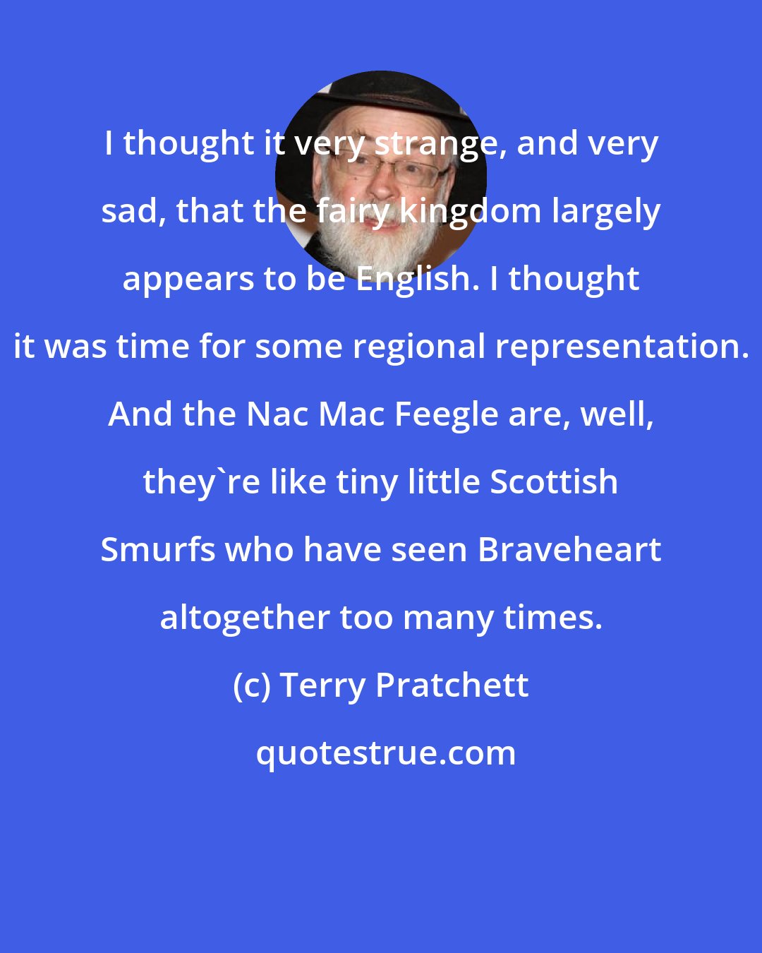 Terry Pratchett: I thought it very strange, and very sad, that the fairy kingdom largely appears to be English. I thought it was time for some regional representation. And the Nac Mac Feegle are, well, they're like tiny little Scottish Smurfs who have seen Braveheart altogether too many times.