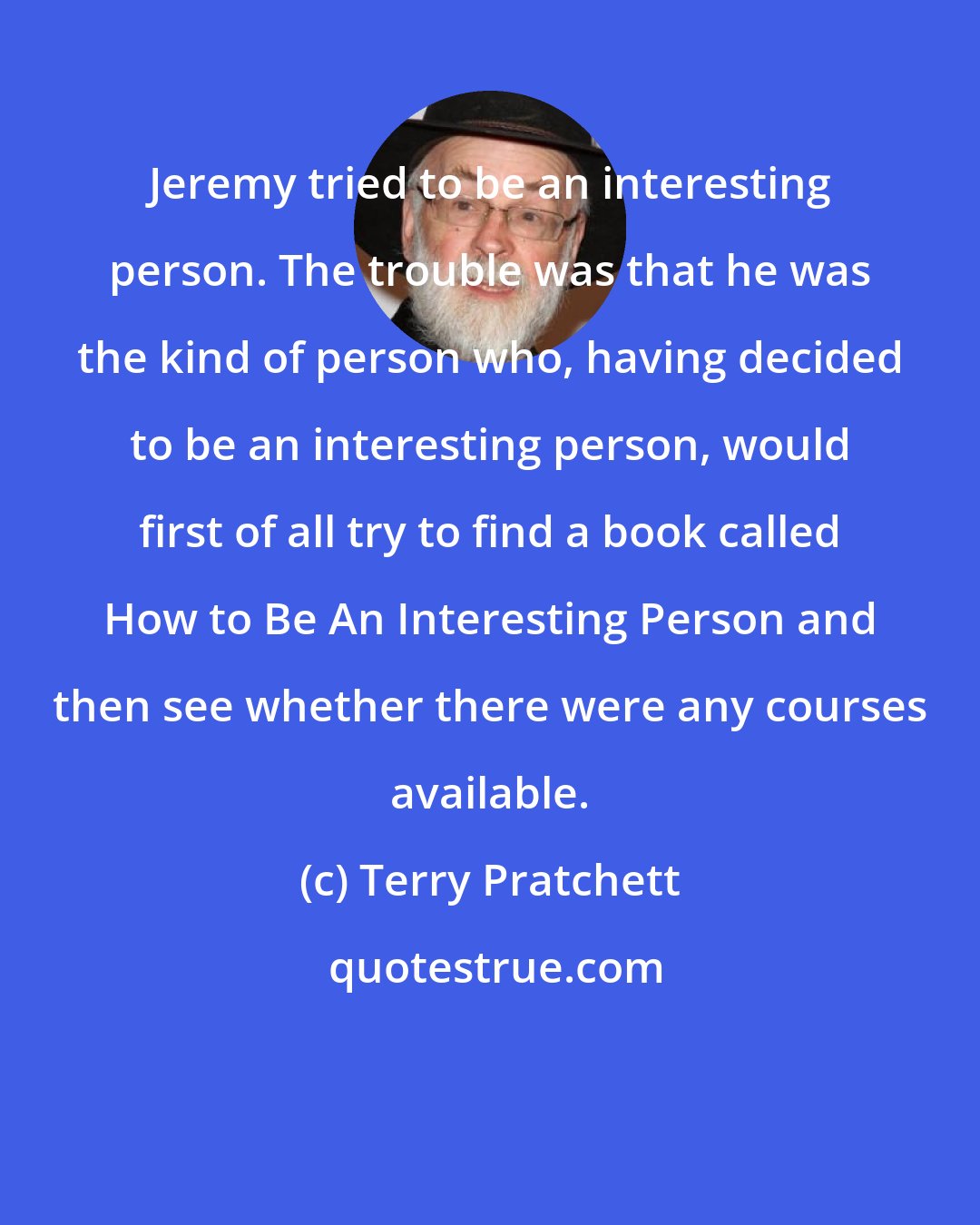 Terry Pratchett: Jeremy tried to be an interesting person. The trouble was that he was the kind of person who, having decided to be an interesting person, would first of all try to find a book called How to Be An Interesting Person and then see whether there were any courses available.