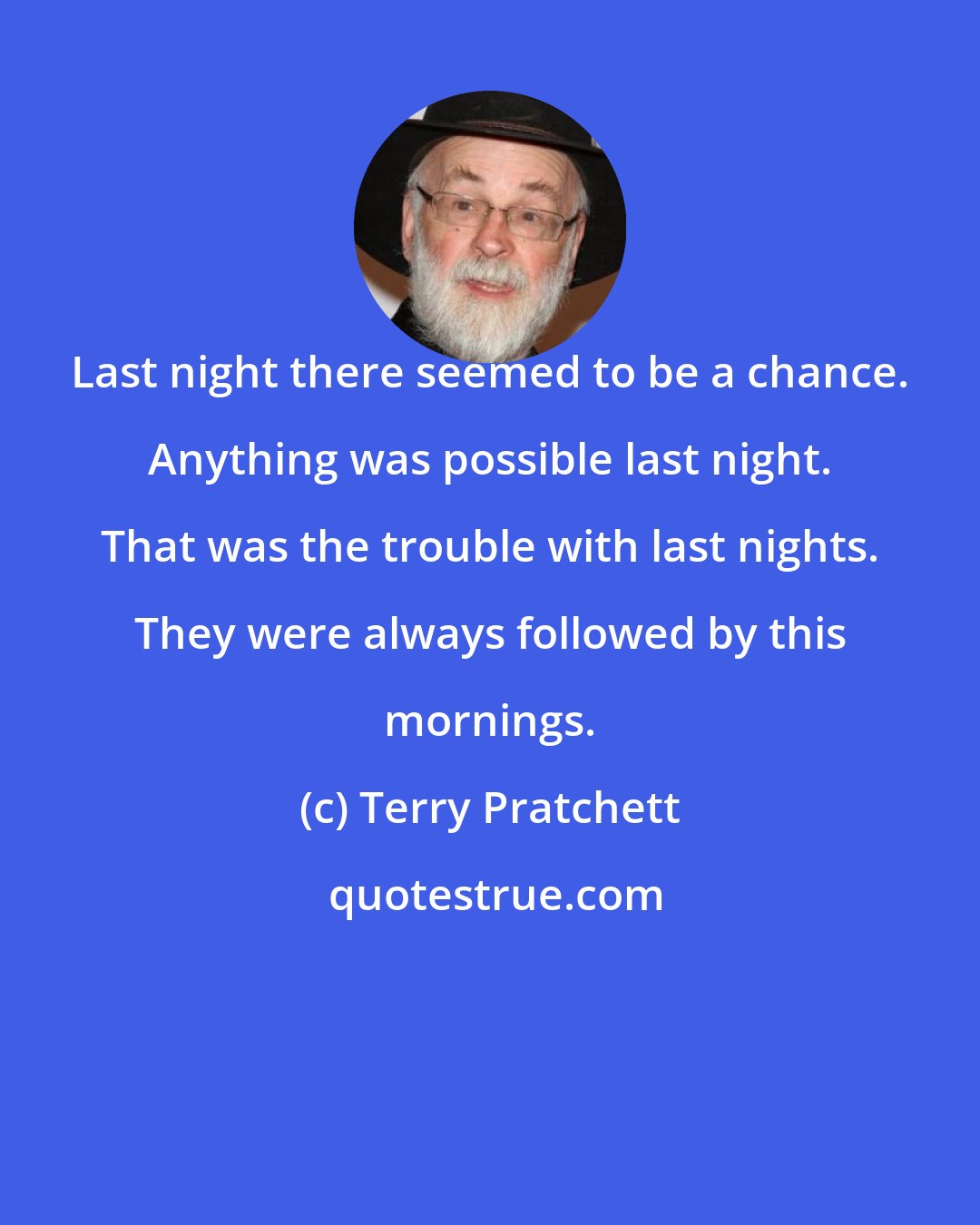 Terry Pratchett: Last night there seemed to be a chance. Anything was possible last night. That was the trouble with last nights. They were always followed by this mornings.