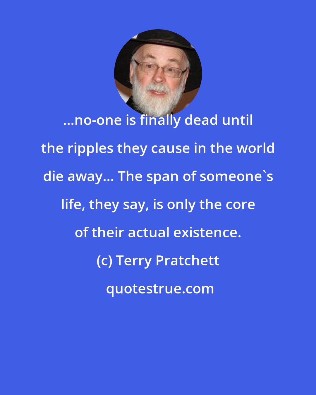 Terry Pratchett: ...no-one is finally dead until the ripples they cause in the world die away... The span of someone's life, they say, is only the core of their actual existence.