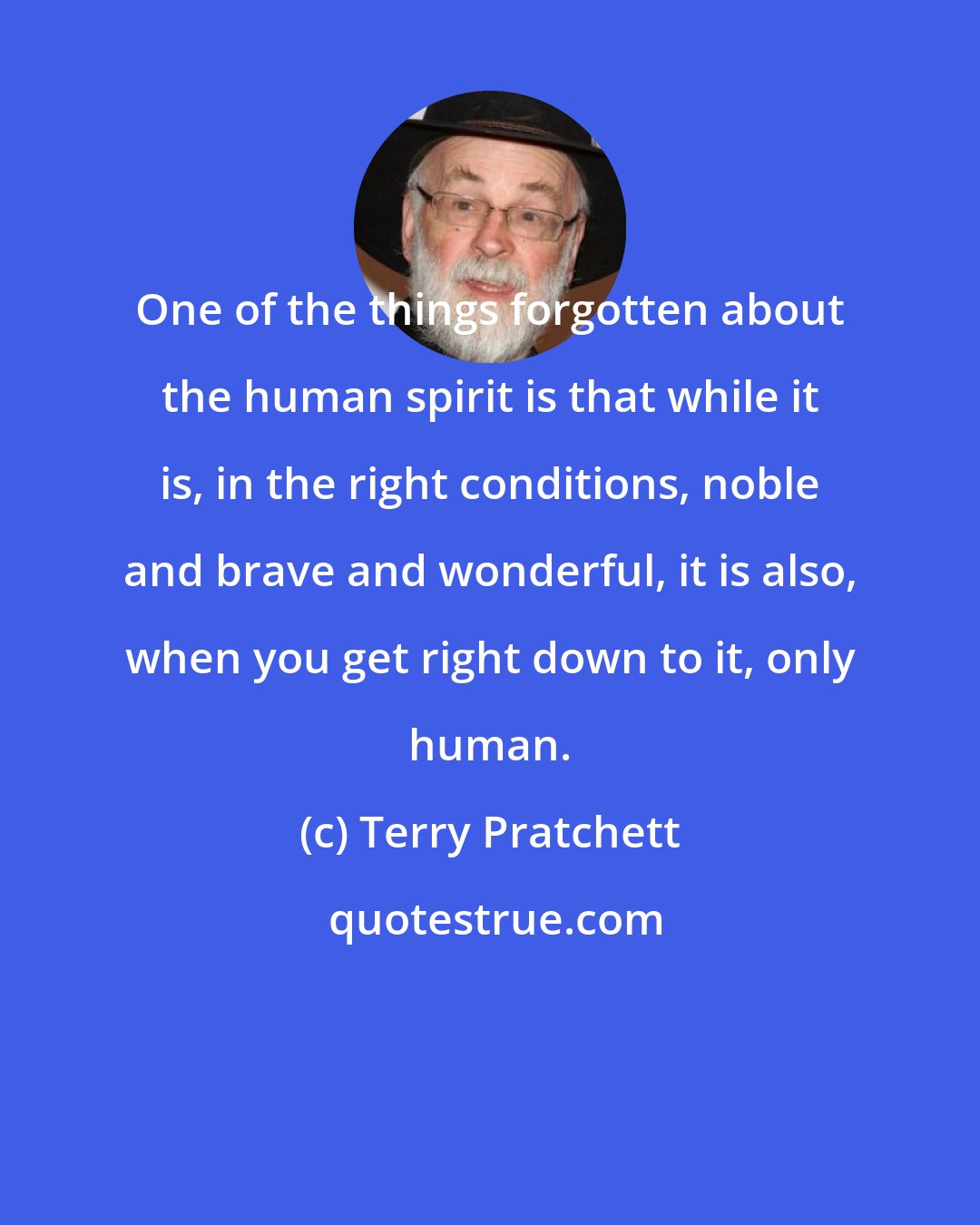 Terry Pratchett: One of the things forgotten about the human spirit is that while it is, in the right conditions, noble and brave and wonderful, it is also, when you get right down to it, only human.