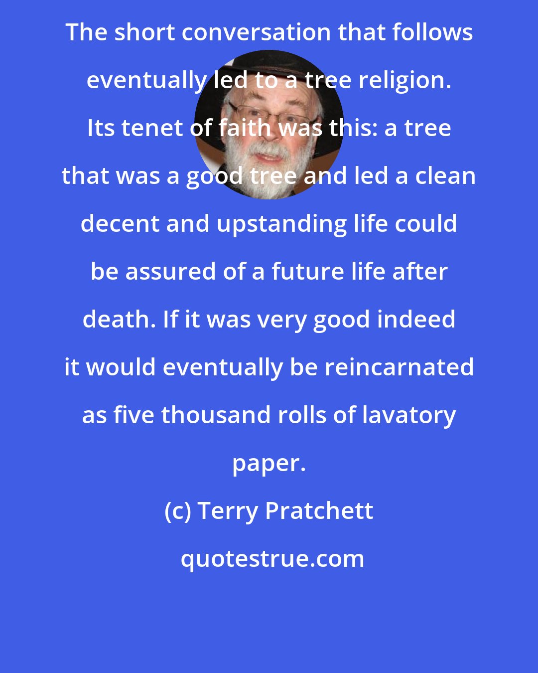 Terry Pratchett: The short conversation that follows eventually led to a tree religion. Its tenet of faith was this: a tree that was a good tree and led a clean decent and upstanding life could be assured of a future life after death. If it was very good indeed it would eventually be reincarnated as five thousand rolls of lavatory paper.