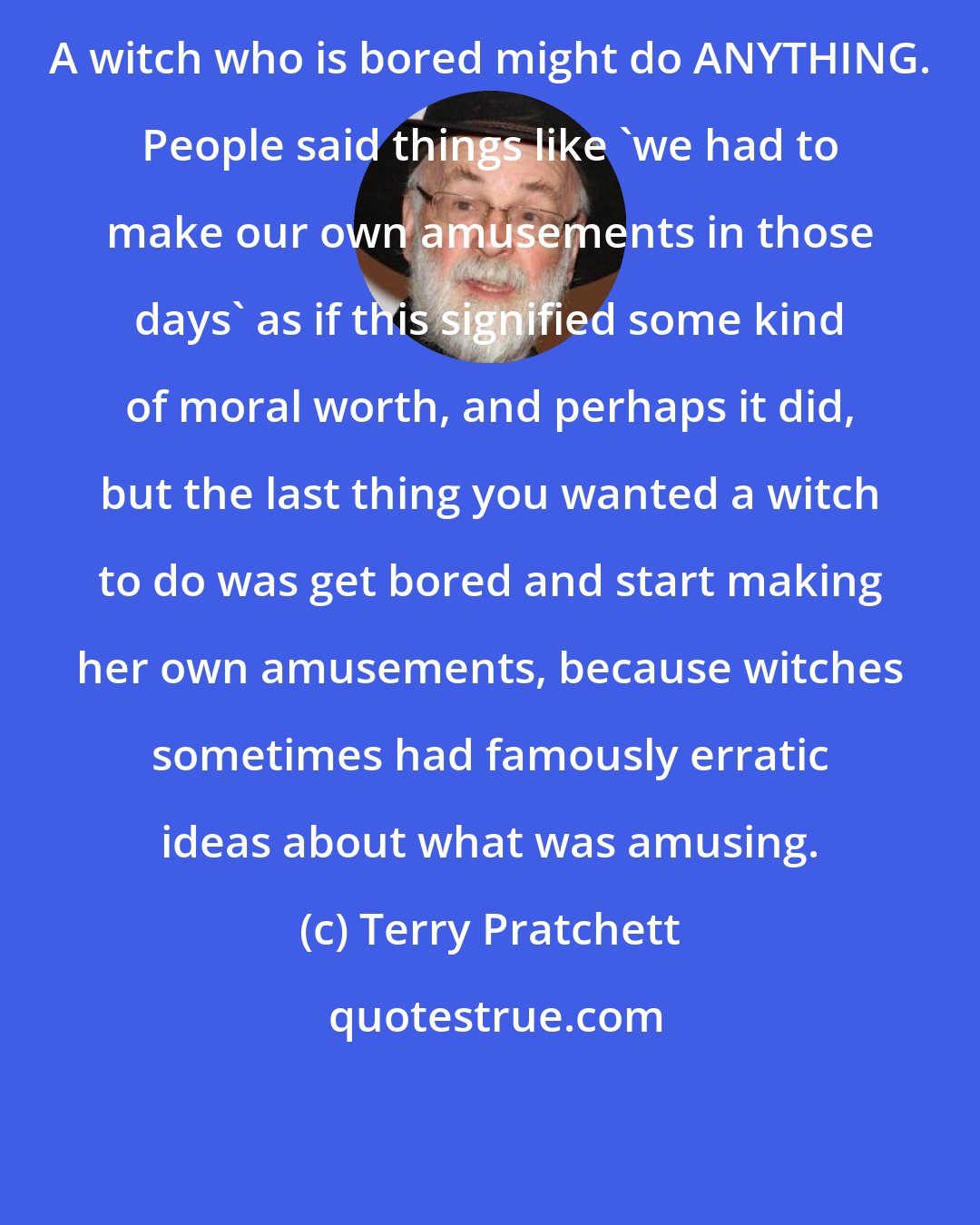 Terry Pratchett: A witch who is bored might do ANYTHING. People said things like 'we had to make our own amusements in those days' as if this signified some kind of moral worth, and perhaps it did, but the last thing you wanted a witch to do was get bored and start making her own amusements, because witches sometimes had famously erratic ideas about what was amusing.