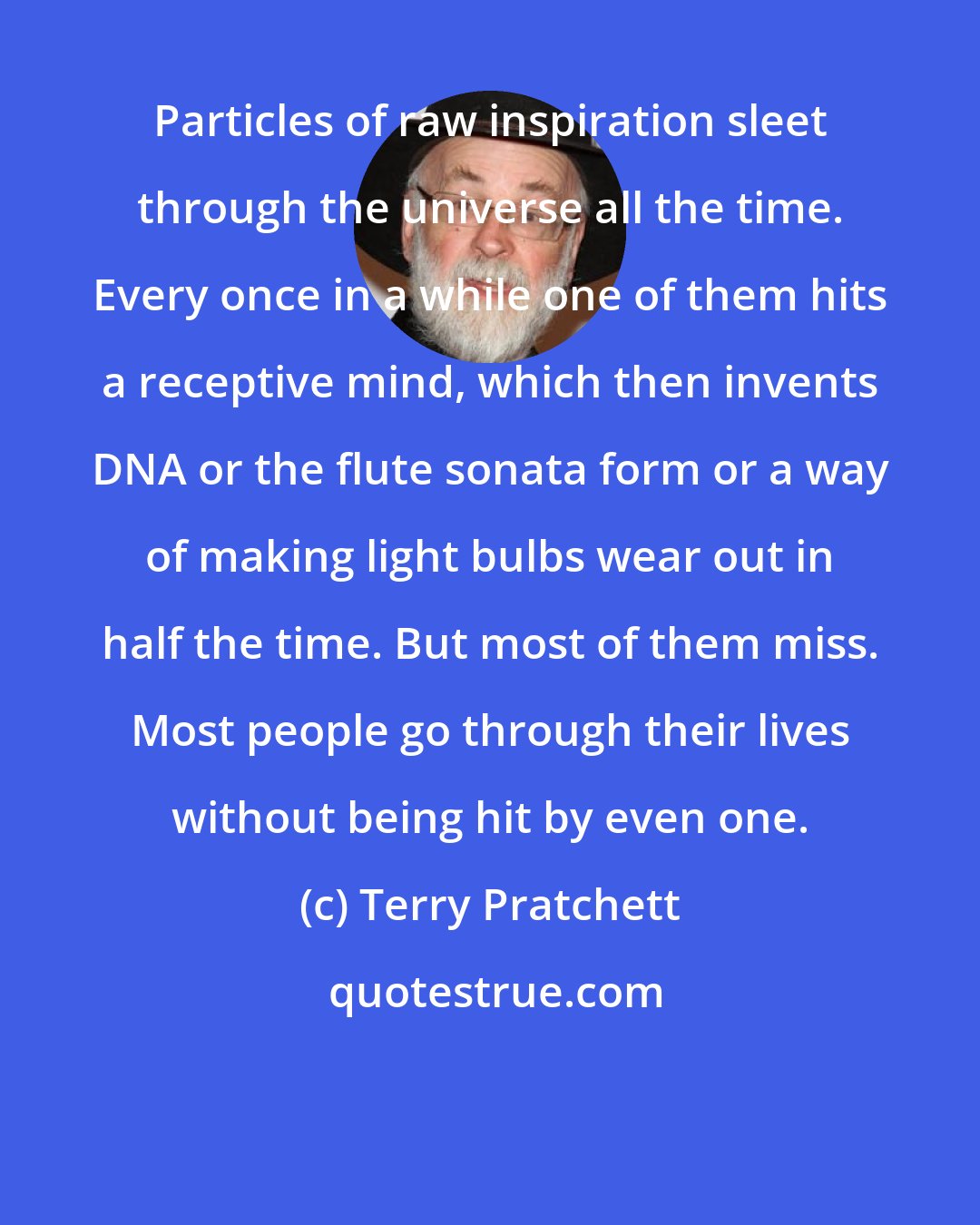 Terry Pratchett: Particles of raw inspiration sleet through the universe all the time. Every once in a while one of them hits a receptive mind, which then invents DNA or the flute sonata form or a way of making light bulbs wear out in half the time. But most of them miss. Most people go through their lives without being hit by even one.