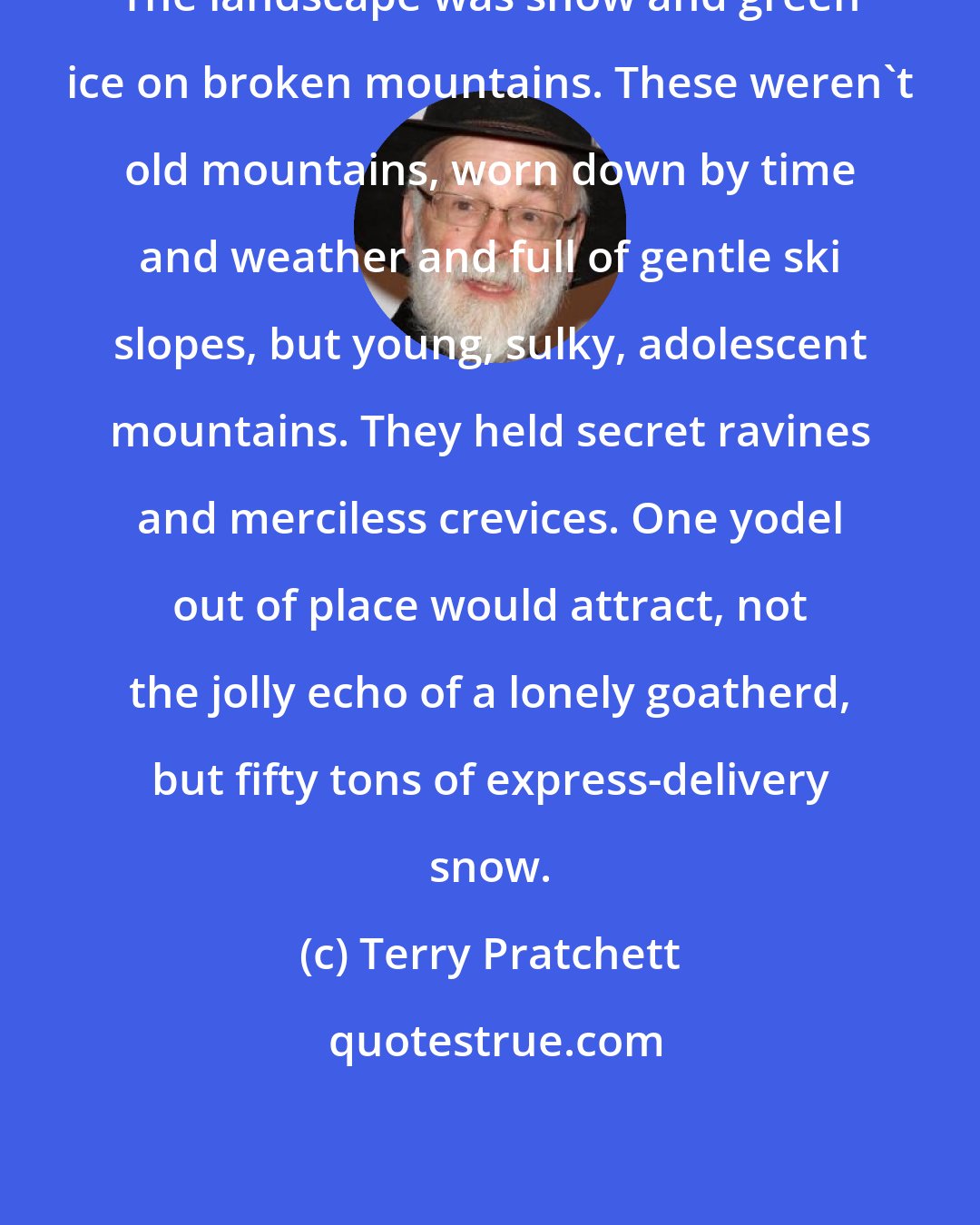 Terry Pratchett: The landscape was snow and green ice on broken mountains. These weren't old mountains, worn down by time and weather and full of gentle ski slopes, but young, sulky, adolescent mountains. They held secret ravines and merciless crevices. One yodel out of place would attract, not the jolly echo of a lonely goatherd, but fifty tons of express-delivery snow.