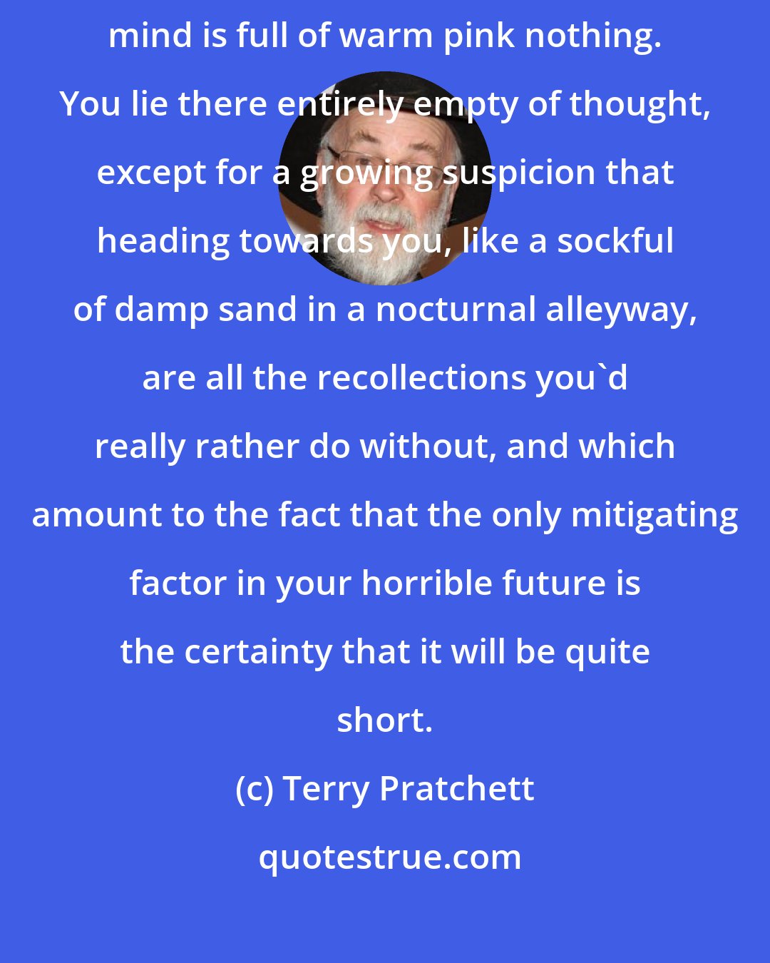 Terry Pratchett: There should be a word for that brief period just after waking when the mind is full of warm pink nothing. You lie there entirely empty of thought, except for a growing suspicion that heading towards you, like a sockful of damp sand in a nocturnal alleyway, are all the recollections you'd really rather do without, and which amount to the fact that the only mitigating factor in your horrible future is the certainty that it will be quite short.