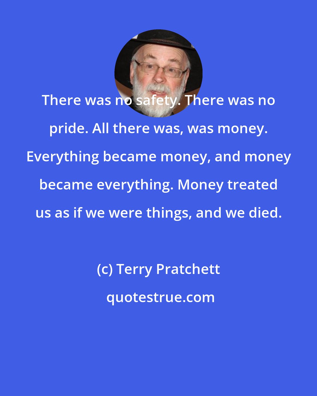 Terry Pratchett: There was no safety. There was no pride. All there was, was money. Everything became money, and money became everything. Money treated us as if we were things, and we died.