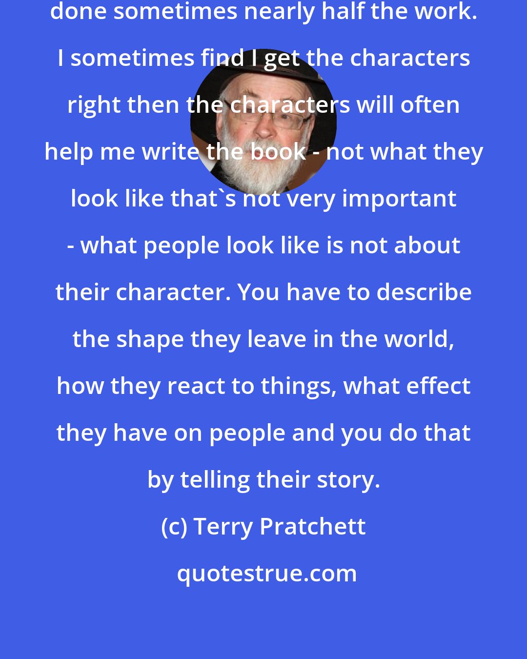 Terry Pratchett: If you get the characters right you've done sometimes nearly half the work. I sometimes find I get the characters right then the characters will often help me write the book - not what they look like that's not very important - what people look like is not about their character. You have to describe the shape they leave in the world, how they react to things, what effect they have on people and you do that by telling their story.