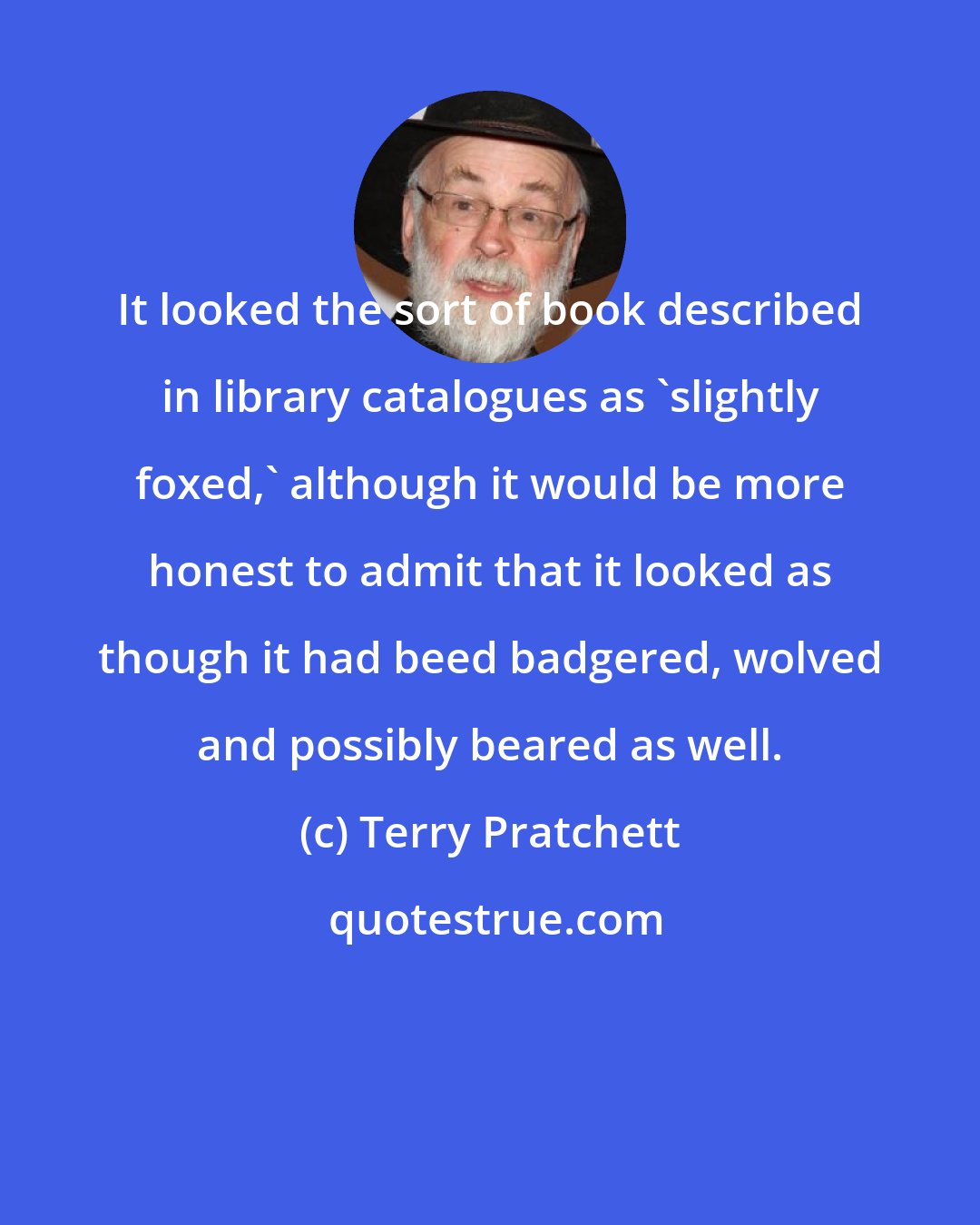 Terry Pratchett: It looked the sort of book described in library catalogues as 'slightly foxed,' although it would be more honest to admit that it looked as though it had beed badgered, wolved and possibly beared as well.