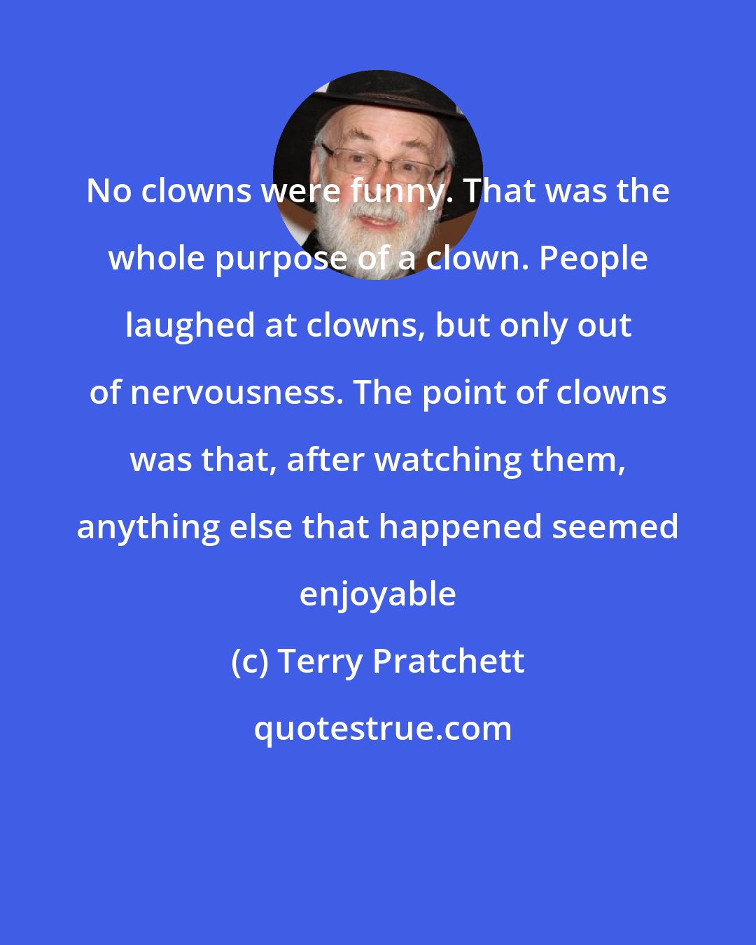 Terry Pratchett: No clowns were funny. That was the whole purpose of a clown. People laughed at clowns, but only out of nervousness. The point of clowns was that, after watching them, anything else that happened seemed enjoyable