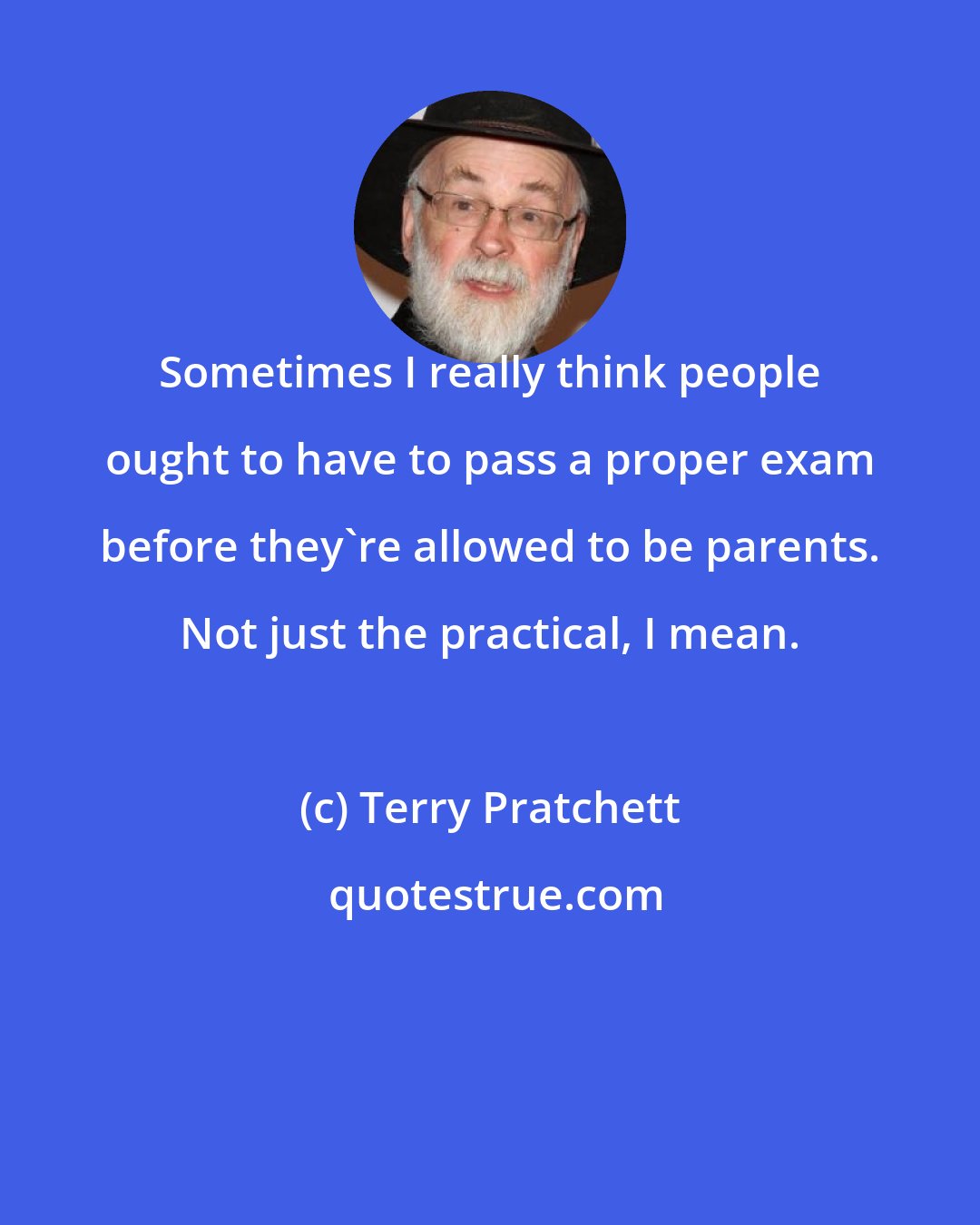 Terry Pratchett: Sometimes I really think people ought to have to pass a proper exam before they're allowed to be parents. Not just the practical, I mean.