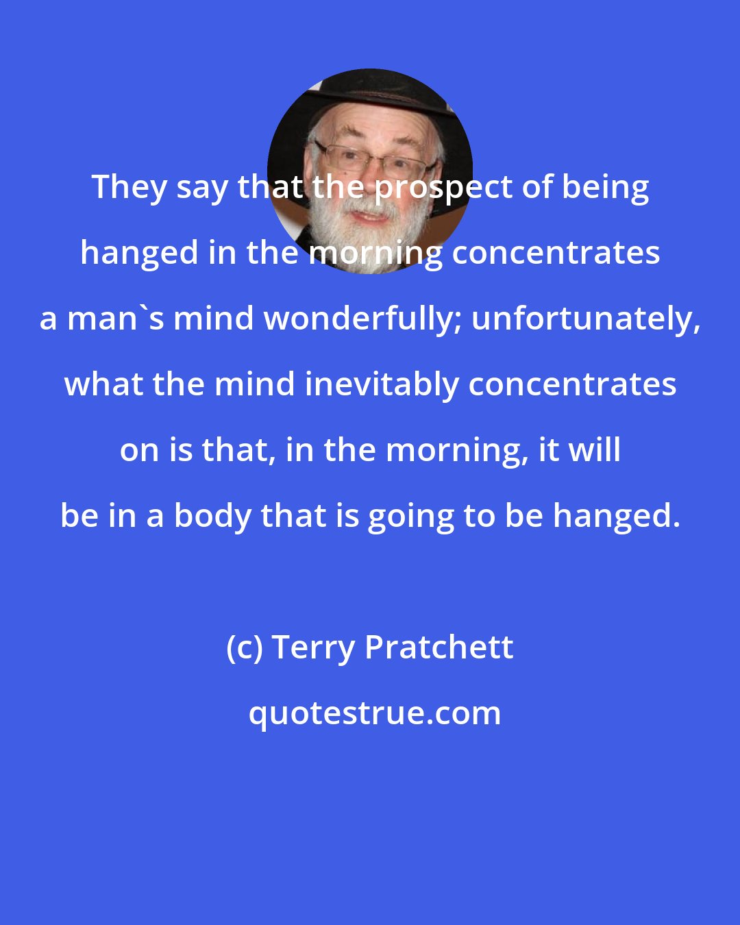 Terry Pratchett: They say that the prospect of being hanged in the morning concentrates a man's mind wonderfully; unfortunately, what the mind inevitably concentrates on is that, in the morning, it will be in a body that is going to be hanged.