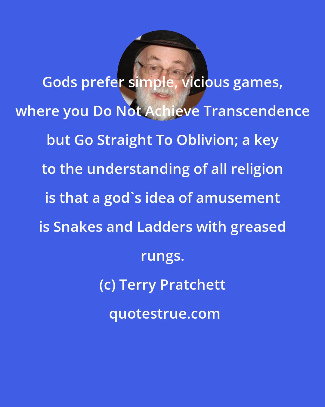 Terry Pratchett: Gods prefer simple, vicious games, where you Do Not Achieve Transcendence but Go Straight To Oblivion; a key to the understanding of all religion is that a god's idea of amusement is Snakes and Ladders with greased rungs.