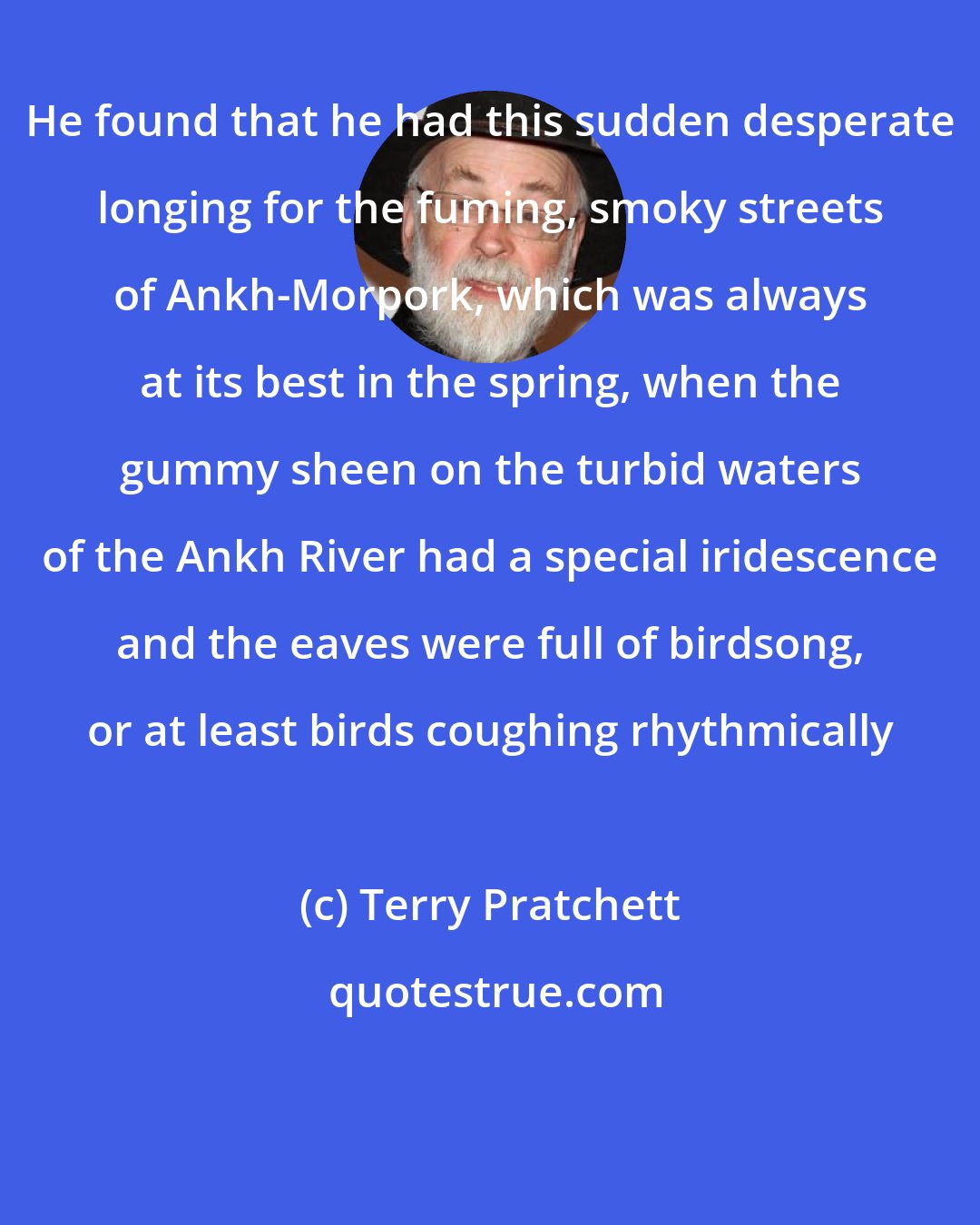 Terry Pratchett: He found that he had this sudden desperate longing for the fuming, smoky streets of Ankh-Morpork, which was always at its best in the spring, when the gummy sheen on the turbid waters of the Ankh River had a special iridescence and the eaves were full of birdsong, or at least birds coughing rhythmically