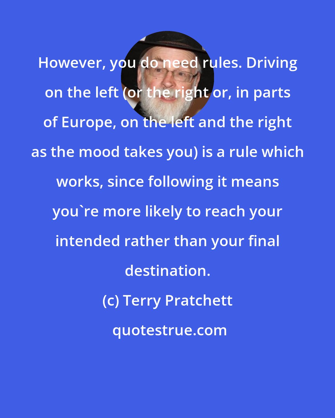 Terry Pratchett: However, you do need rules. Driving on the left (or the right or, in parts of Europe, on the left and the right as the mood takes you) is a rule which works, since following it means you're more likely to reach your intended rather than your final destination.