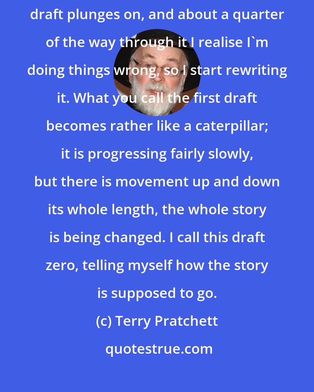 Terry Pratchett: I am a technophile, so there is no such thing as a first draft. The first draft plunges on, and about a quarter of the way through it I realise I'm doing things wrong, so I start rewriting it. What you call the first draft becomes rather like a caterpillar; it is progressing fairly slowly, but there is movement up and down its whole length, the whole story is being changed. I call this draft zero, telling myself how the story is supposed to go.