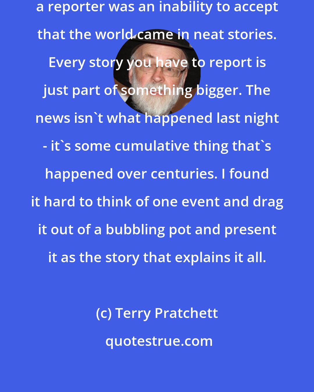 Terry Pratchett: I think what drove me away from being a reporter was an inability to accept that the world came in neat stories. Every story you have to report is just part of something bigger. The news isn't what happened last night - it's some cumulative thing that's happened over centuries. I found it hard to think of one event and drag it out of a bubbling pot and present it as the story that explains it all.