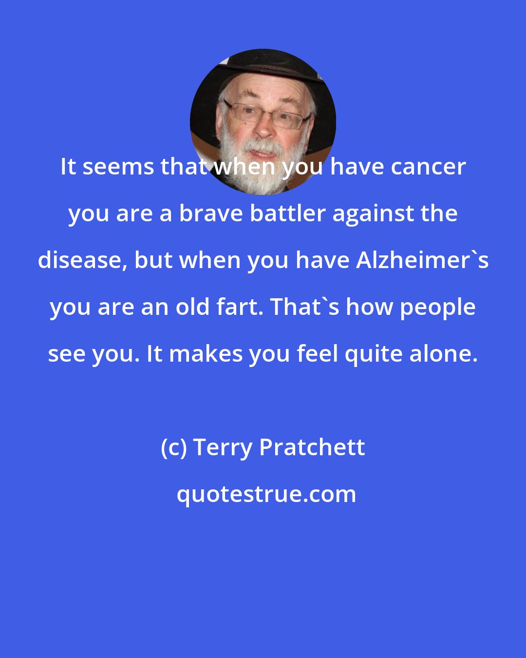 Terry Pratchett: It seems that when you have cancer you are a brave battler against the disease, but when you have Alzheimer's you are an old fart. That's how people see you. It makes you feel quite alone.