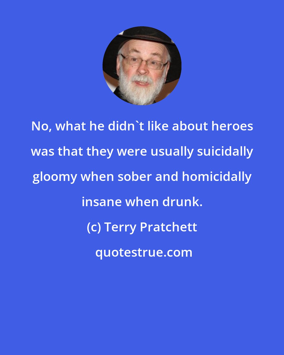 Terry Pratchett: No, what he didn't like about heroes was that they were usually suicidally gloomy when sober and homicidally insane when drunk.