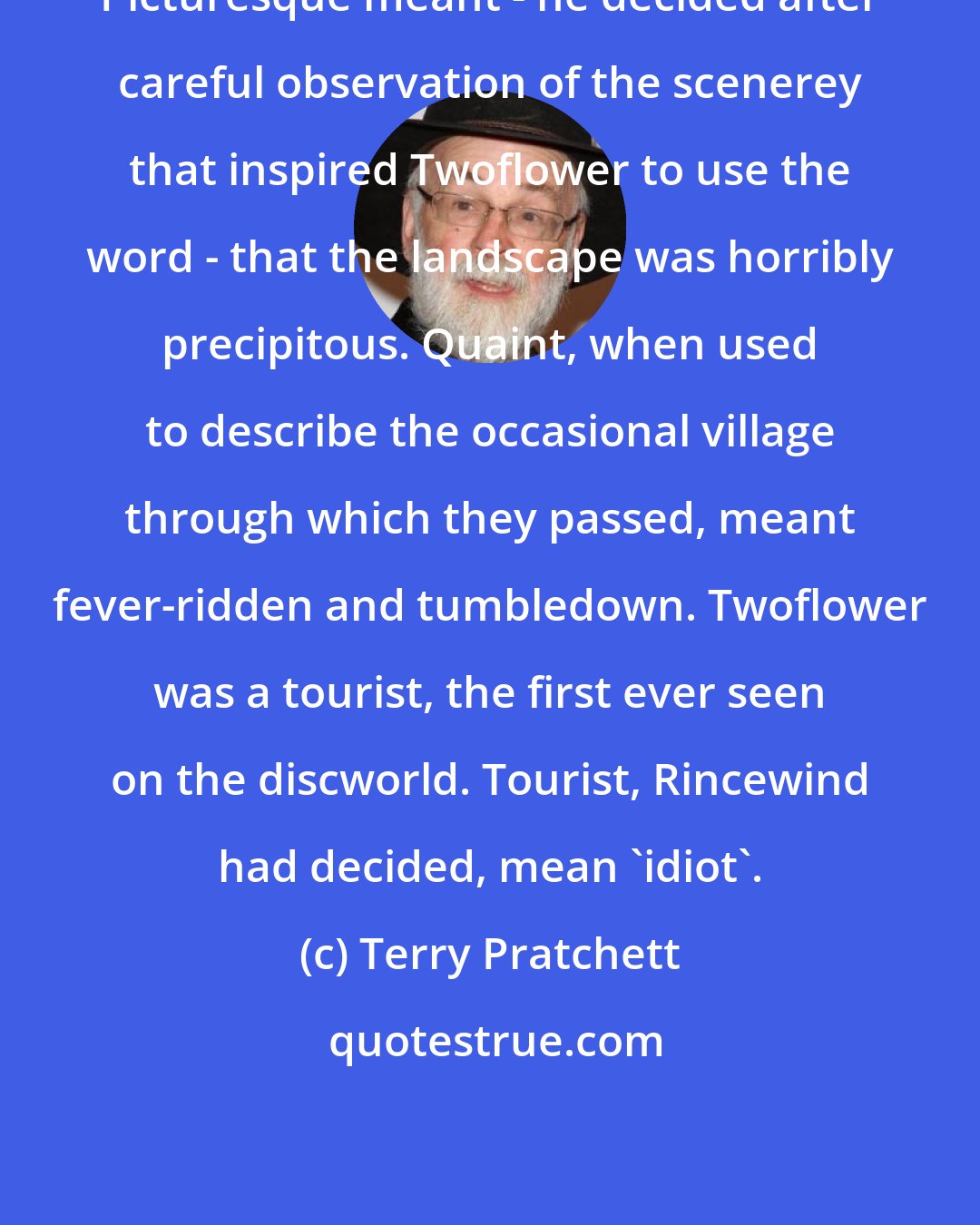 Terry Pratchett: Picturesque meant - he decided after careful observation of the scenerey that inspired Twoflower to use the word - that the landscape was horribly precipitous. Quaint, when used to describe the occasional village through which they passed, meant fever-ridden and tumbledown. Twoflower was a tourist, the first ever seen on the discworld. Tourist, Rincewind had decided, mean 'idiot'.