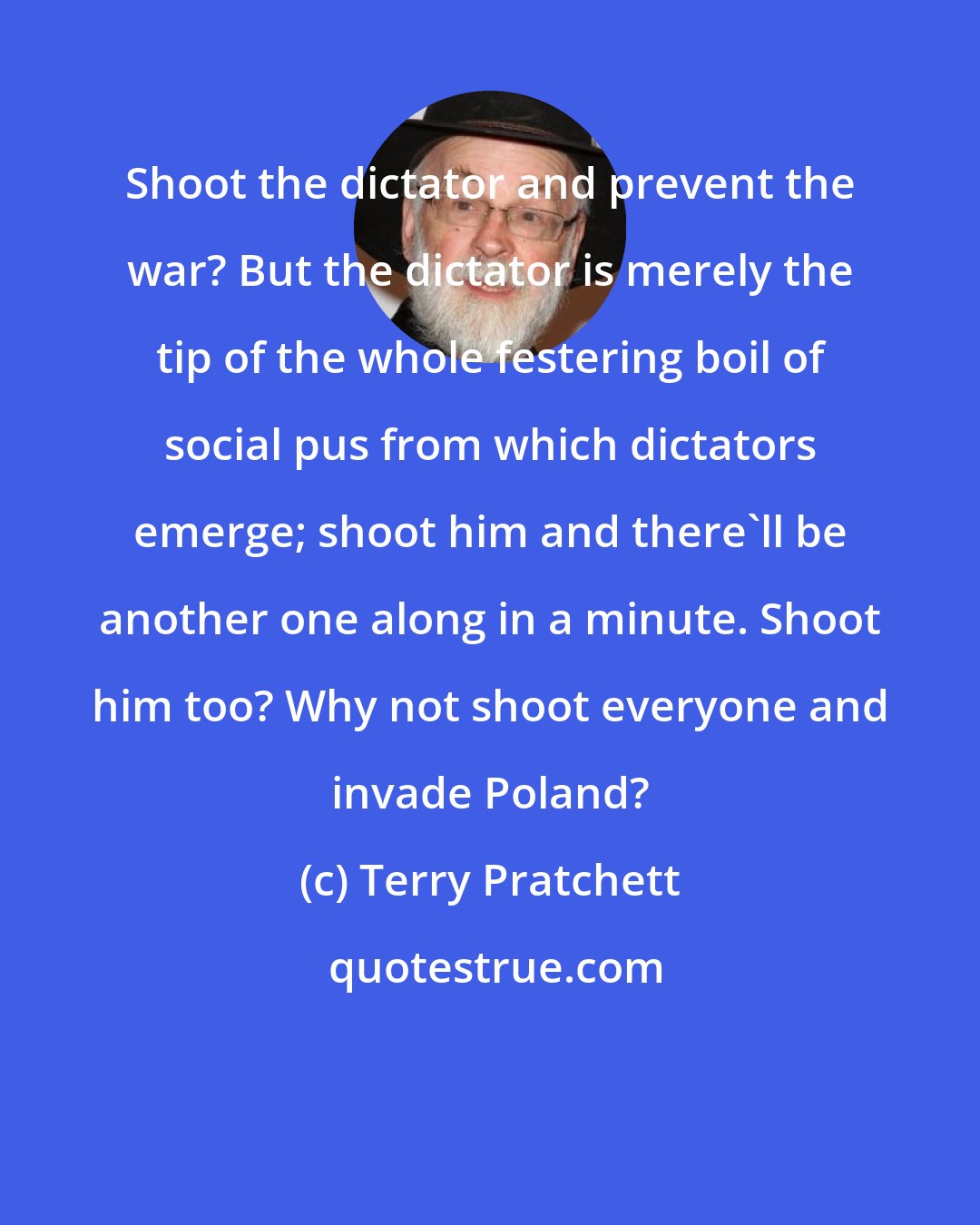 Terry Pratchett: Shoot the dictator and prevent the war? But the dictator is merely the tip of the whole festering boil of social pus from which dictators emerge; shoot him and there'll be another one along in a minute. Shoot him too? Why not shoot everyone and invade Poland?