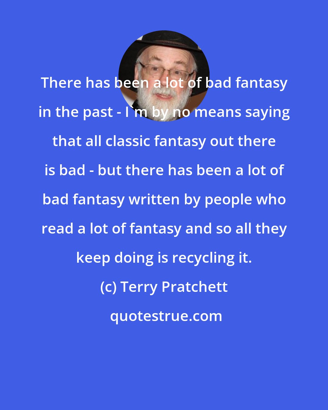 Terry Pratchett: There has been a lot of bad fantasy in the past - I'm by no means saying that all classic fantasy out there is bad - but there has been a lot of bad fantasy written by people who read a lot of fantasy and so all they keep doing is recycling it.