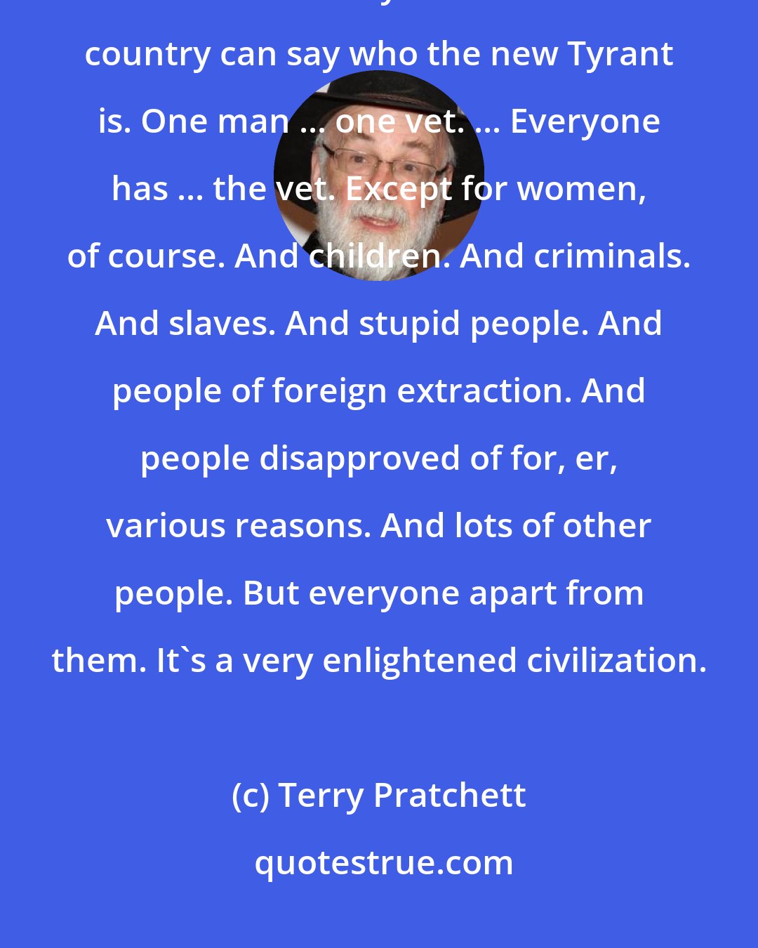 Terry Pratchett: They've got something they do it with, I think it's called a mocracy, and it means everyone in the whole country can say who the new Tyrant is. One man ... one vet. ... Everyone has ... the vet. Except for women, of course. And children. And criminals. And slaves. And stupid people. And people of foreign extraction. And people disapproved of for, er, various reasons. And lots of other people. But everyone apart from them. It's a very enlightened civilization.