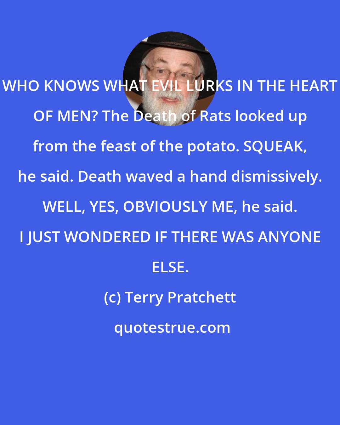 Terry Pratchett: WHO KNOWS WHAT EVIL LURKS IN THE HEART OF MEN? The Death of Rats looked up from the feast of the potato. SQUEAK, he said. Death waved a hand dismissively. WELL, YES, OBVIOUSLY ME, he said. I JUST WONDERED IF THERE WAS ANYONE ELSE.