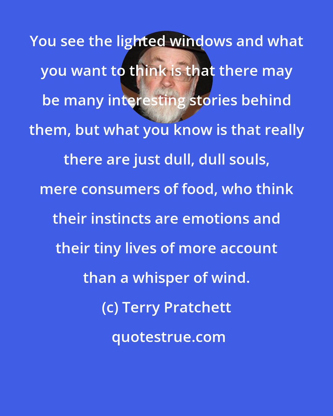 Terry Pratchett: You see the lighted windows and what you want to think is that there may be many interesting stories behind them, but what you know is that really there are just dull, dull souls, mere consumers of food, who think their instincts are emotions and their tiny lives of more account than a whisper of wind.