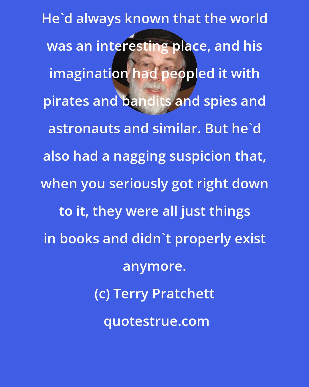 Terry Pratchett: He'd always known that the world was an interesting place, and his imagination had peopled it with pirates and bandits and spies and astronauts and similar. But he'd also had a nagging suspicion that, when you seriously got right down to it, they were all just things in books and didn't properly exist anymore.