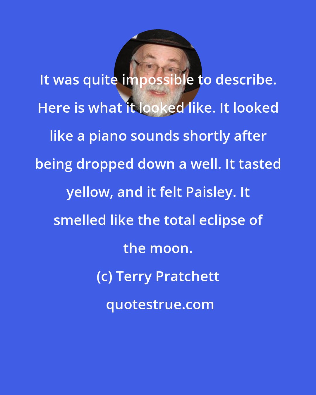 Terry Pratchett: It was quite impossible to describe. Here is what it looked like. It looked like a piano sounds shortly after being dropped down a well. It tasted yellow, and it felt Paisley. It smelled like the total eclipse of the moon.