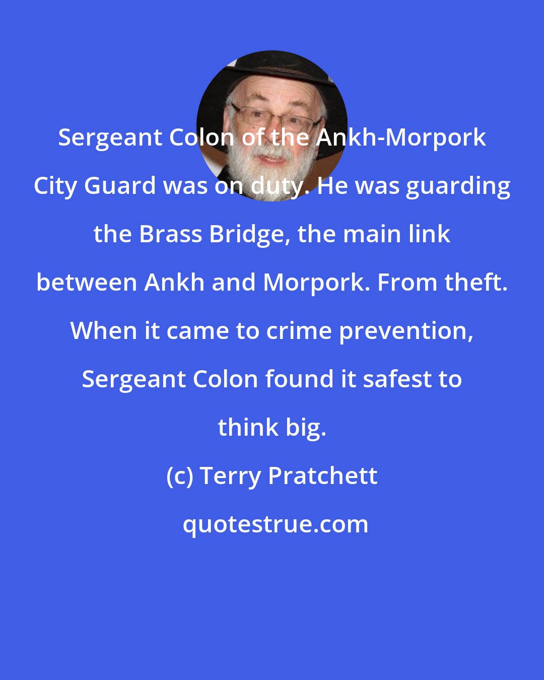 Terry Pratchett: Sergeant Colon of the Ankh-Morpork City Guard was on duty. He was guarding the Brass Bridge, the main link between Ankh and Morpork. From theft. When it came to crime prevention, Sergeant Colon found it safest to think big.