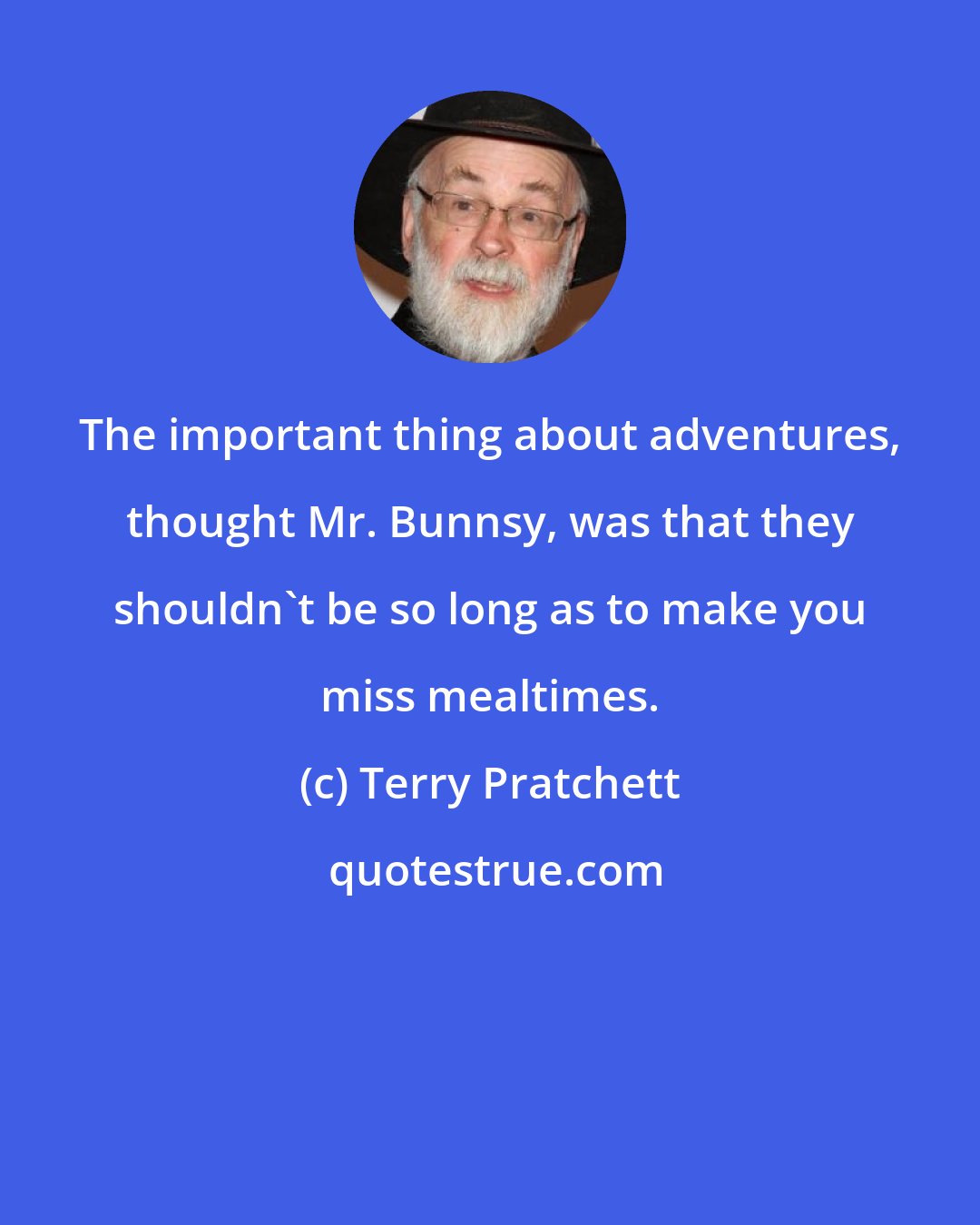 Terry Pratchett: The important thing about adventures, thought Mr. Bunnsy, was that they shouldn't be so long as to make you miss mealtimes.