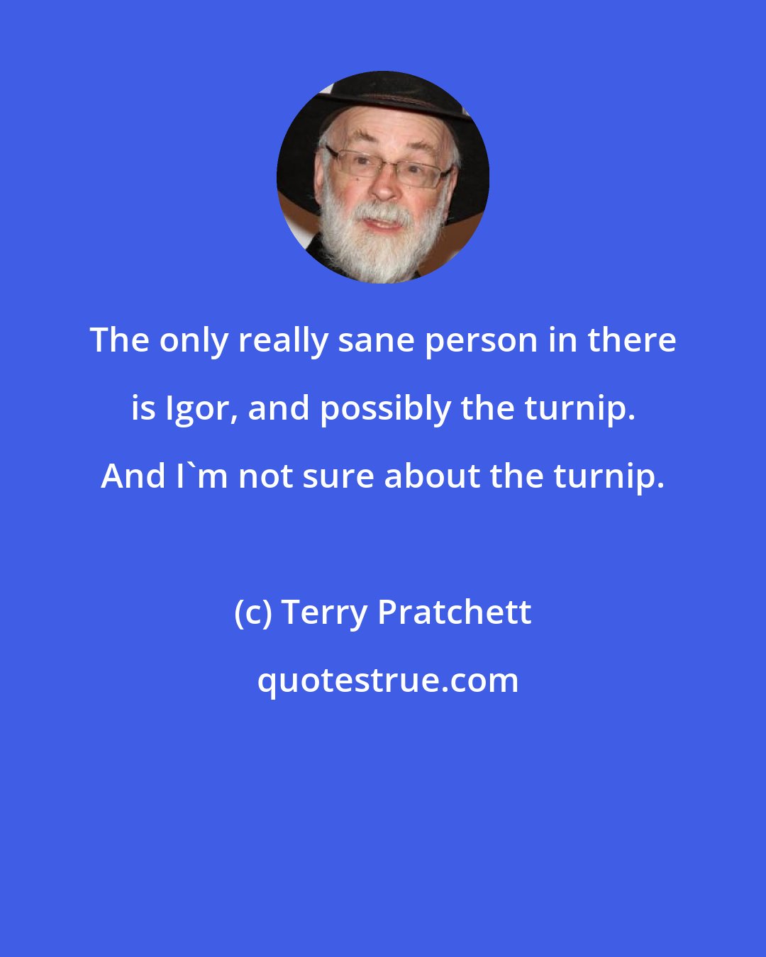 Terry Pratchett: The only really sane person in there is Igor, and possibly the turnip. And I'm not sure about the turnip.