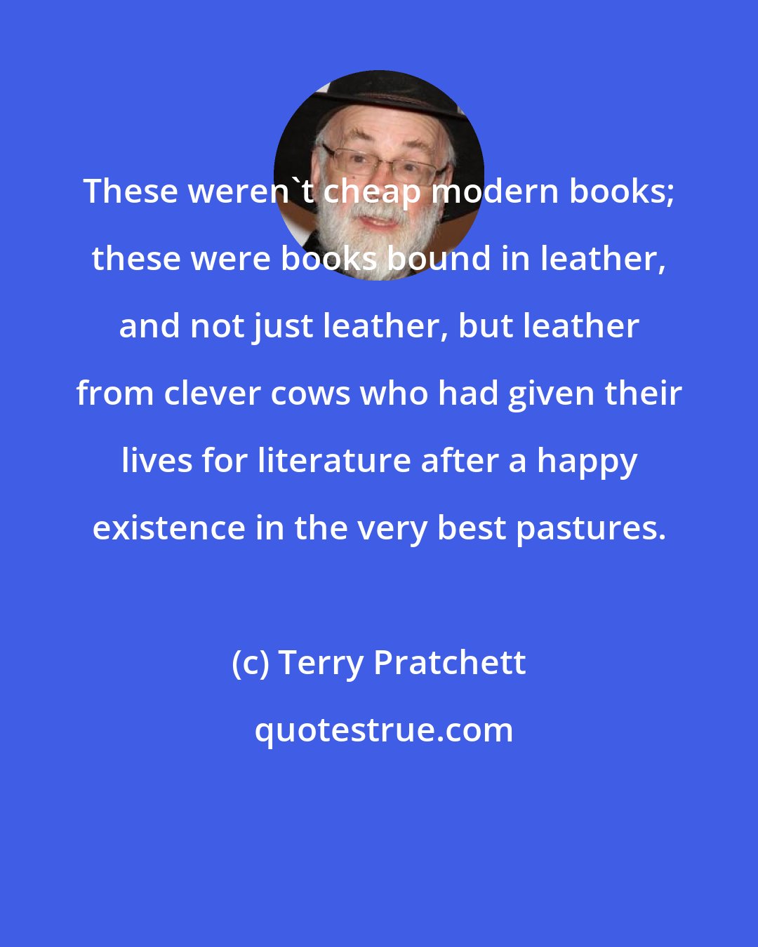 Terry Pratchett: These weren't cheap modern books; these were books bound in leather, and not just leather, but leather from clever cows who had given their lives for literature after a happy existence in the very best pastures.