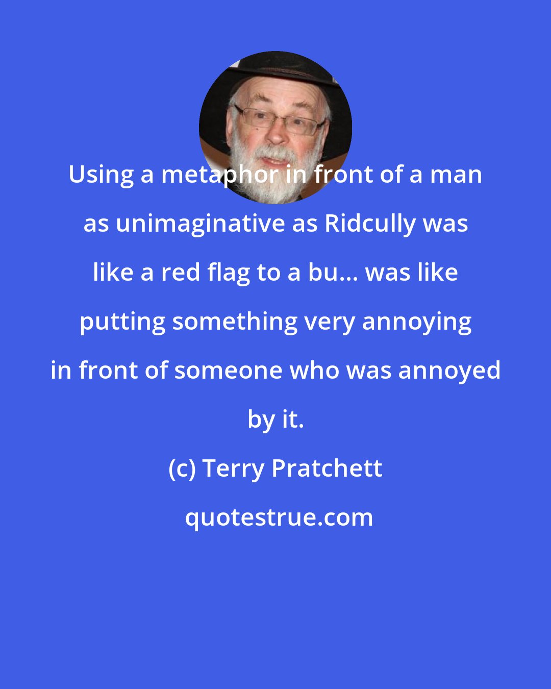 Terry Pratchett: Using a metaphor in front of a man as unimaginative as Ridcully was like a red flag to a bu... was like putting something very annoying in front of someone who was annoyed by it.