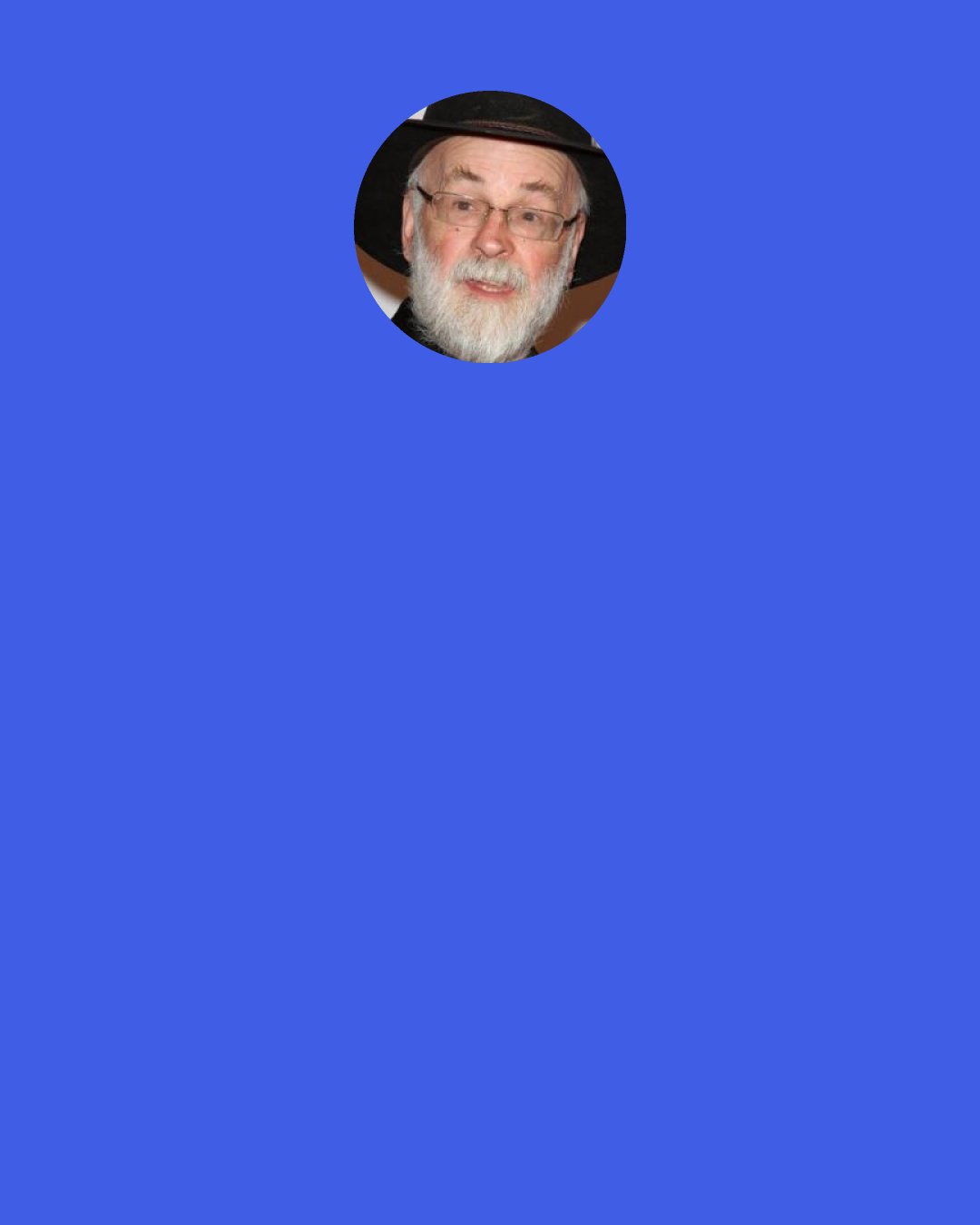 Terry Pratchett: Walter Plinge said: "You know she asked me a very silly question Mrs Ogg! It was a silly question any fool knows the answer!" "Oh, yes," said Nanny. "About houses on fire, I expect..." "Yes! What would I take out of our house if it was on fire!" "I expect you were a good boy and said you'd take your mum," said Nanny. "No! My mum would take herself!" "What would you take out then, Walter?" Nanny said. "The fire!