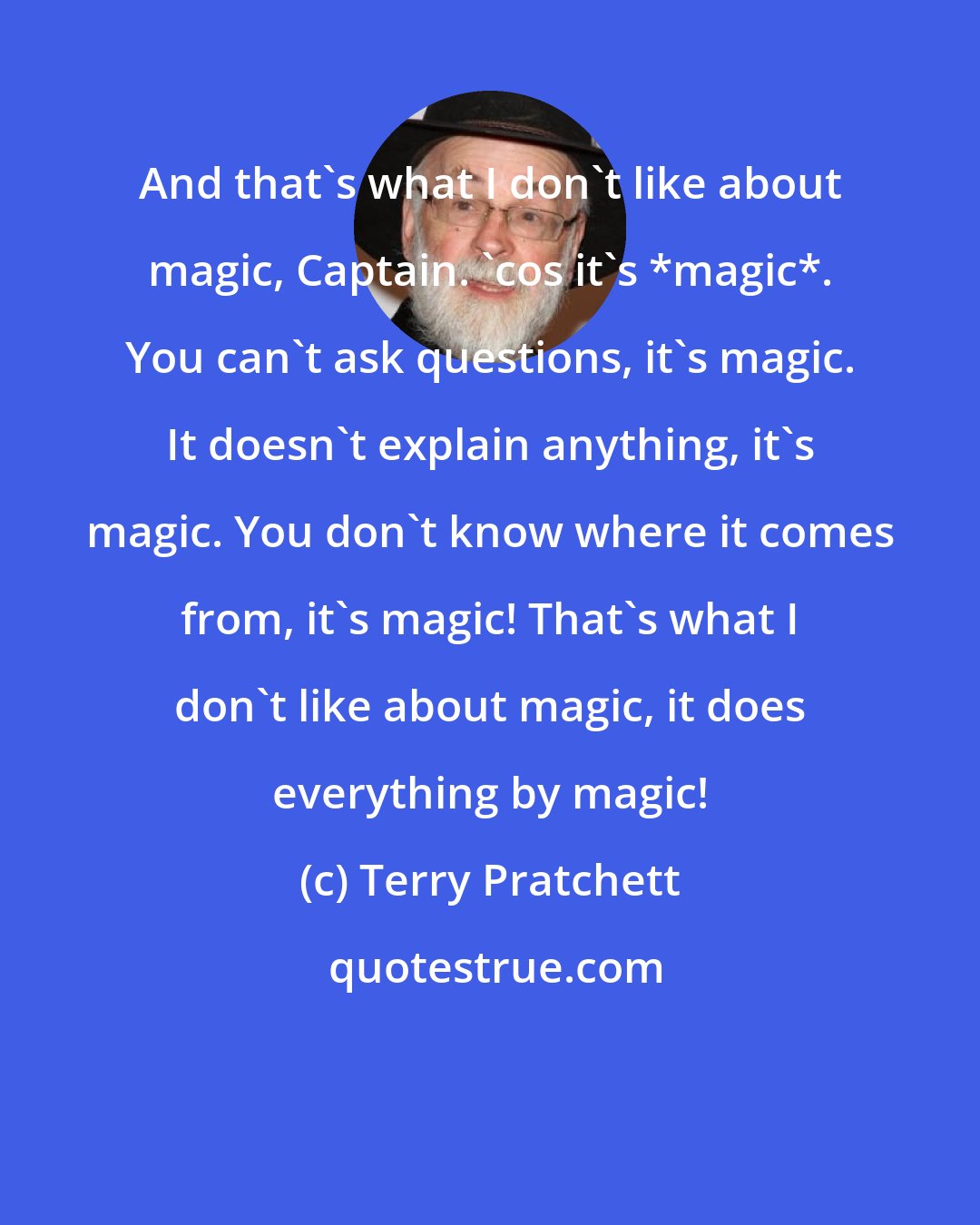 Terry Pratchett: And that's what I don't like about magic, Captain. 'cos it's *magic*. You can't ask questions, it's magic. It doesn't explain anything, it's magic. You don't know where it comes from, it's magic! That's what I don't like about magic, it does everything by magic!