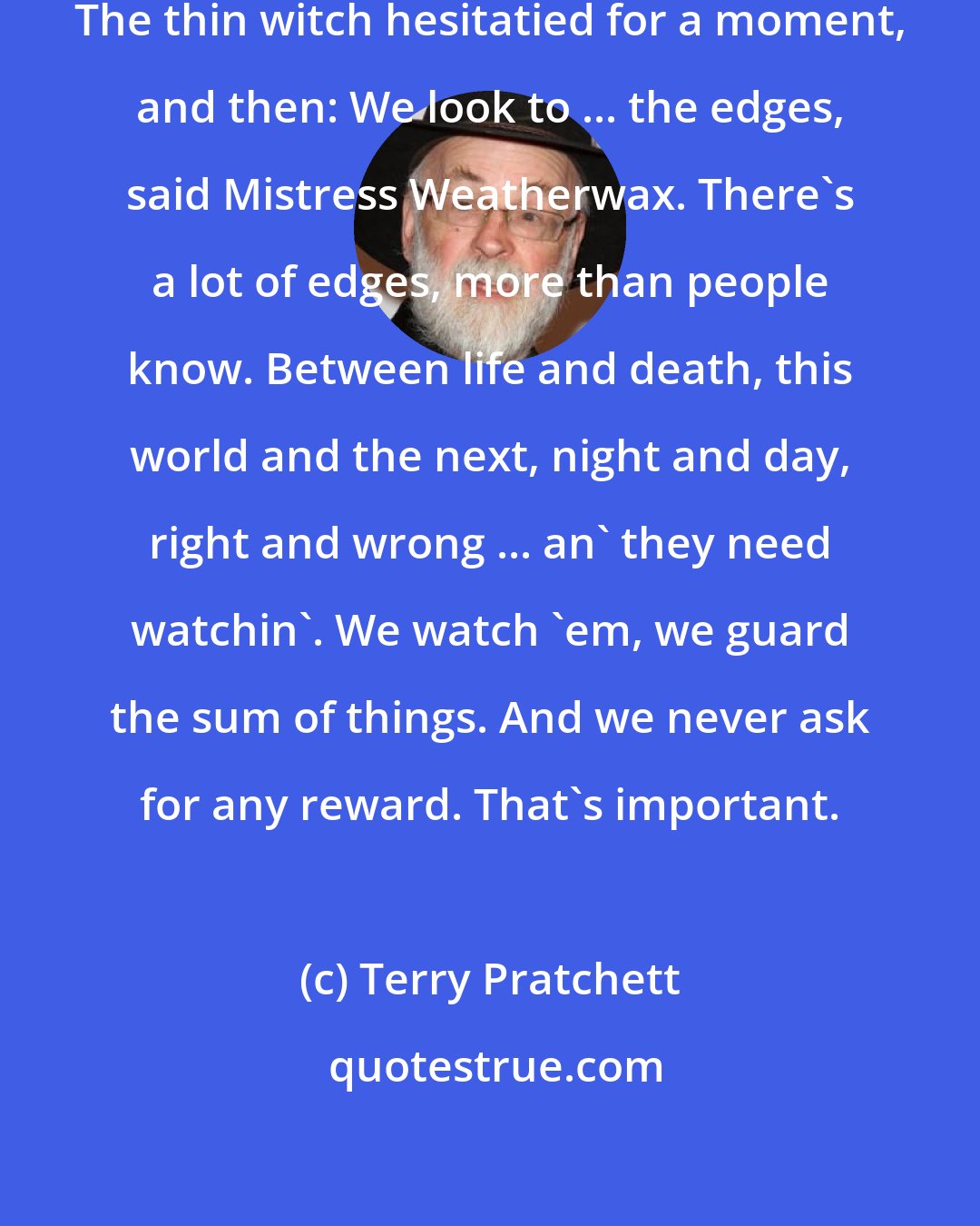 Terry Pratchett: And what do you really do? asked Tiffany. The thin witch hesitatied for a moment, and then: We look to ... the edges, said Mistress Weatherwax. There's a lot of edges, more than people know. Between life and death, this world and the next, night and day, right and wrong ... an' they need watchin'. We watch 'em, we guard the sum of things. And we never ask for any reward. That's important.