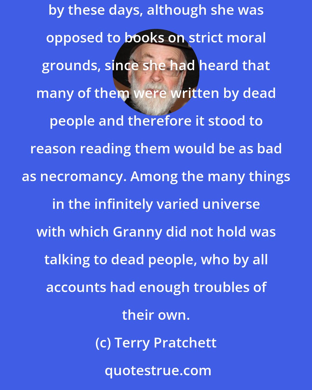 Terry Pratchett: For the first time in her life Granny wondered whether there might be something important in all these books people were setting store by these days, although she was opposed to books on strict moral grounds, since she had heard that many of them were written by dead people and therefore it stood to reason reading them would be as bad as necromancy. Among the many things in the infinitely varied universe with which Granny did not hold was talking to dead people, who by all accounts had enough troubles of their own.