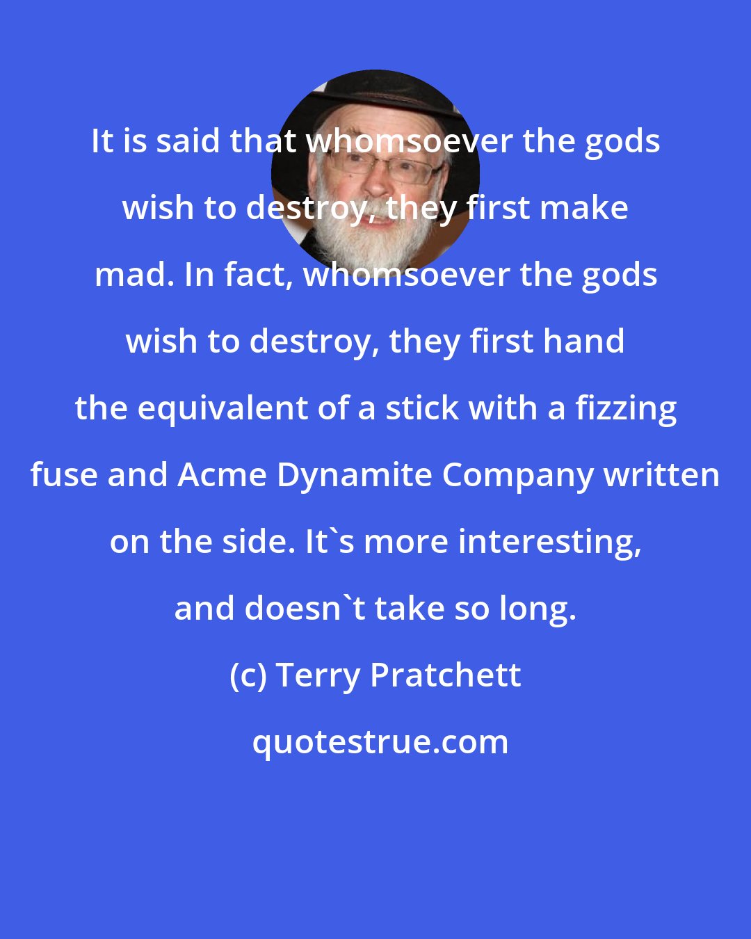 Terry Pratchett: It is said that whomsoever the gods wish to destroy, they first make mad. In fact, whomsoever the gods wish to destroy, they first hand the equivalent of a stick with a fizzing fuse and Acme Dynamite Company written on the side. It's more interesting, and doesn't take so long.