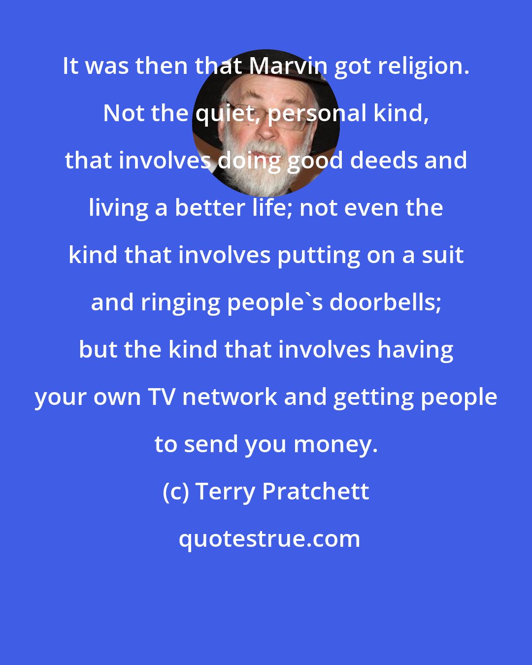 Terry Pratchett: It was then that Marvin got religion. Not the quiet, personal kind, that involves doing good deeds and living a better life; not even the kind that involves putting on a suit and ringing people's doorbells; but the kind that involves having your own TV network and getting people to send you money.