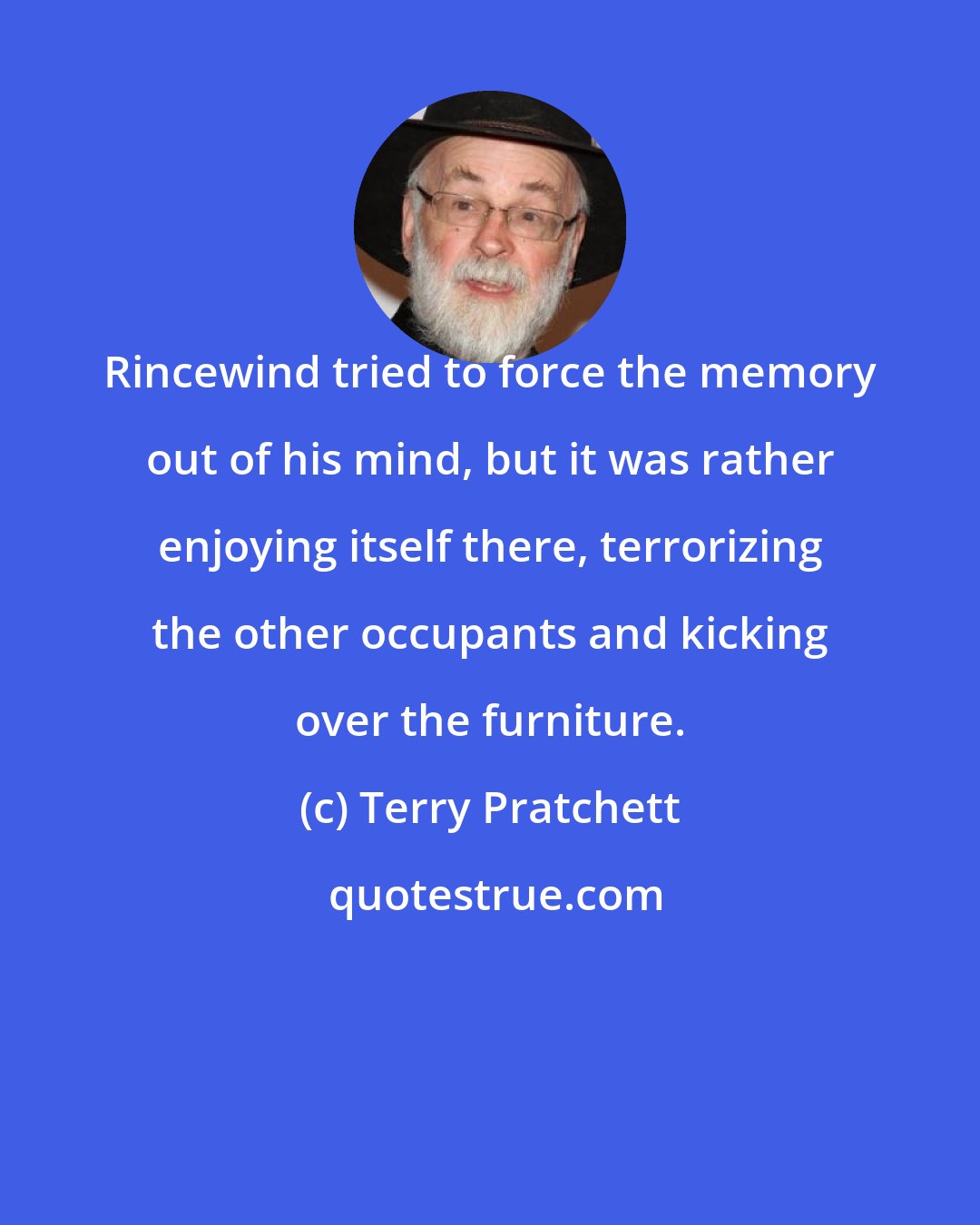 Terry Pratchett: Rincewind tried to force the memory out of his mind, but it was rather enjoying itself there, terrorizing the other occupants and kicking over the furniture.