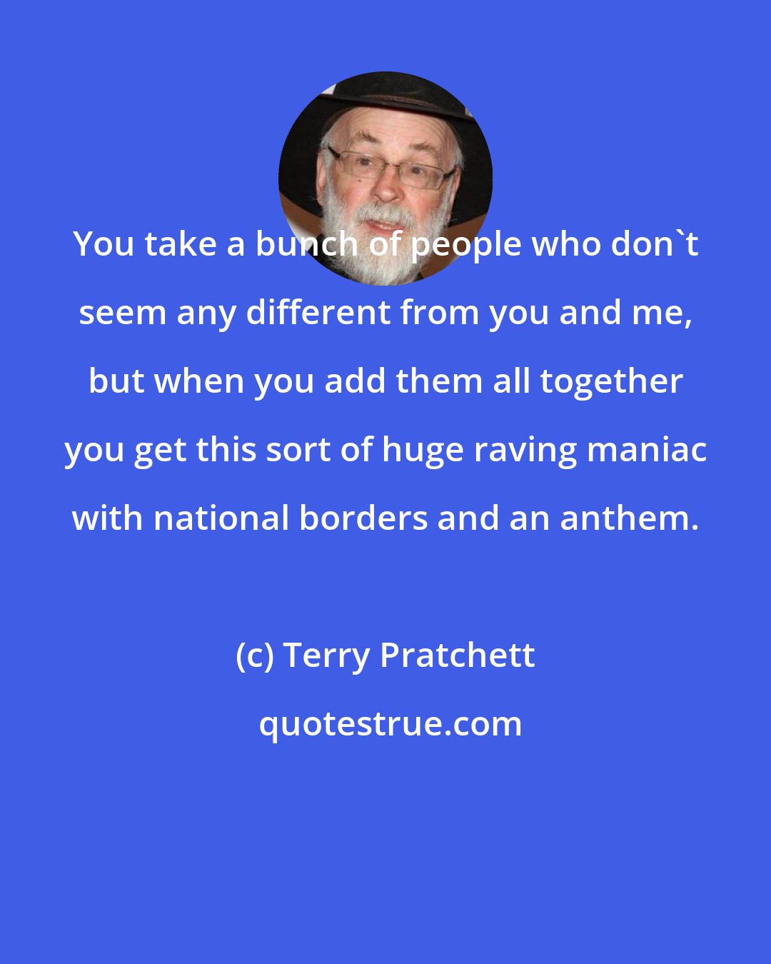 Terry Pratchett: You take a bunch of people who don't seem any different from you and me, but when you add them all together you get this sort of huge raving maniac with national borders and an anthem.