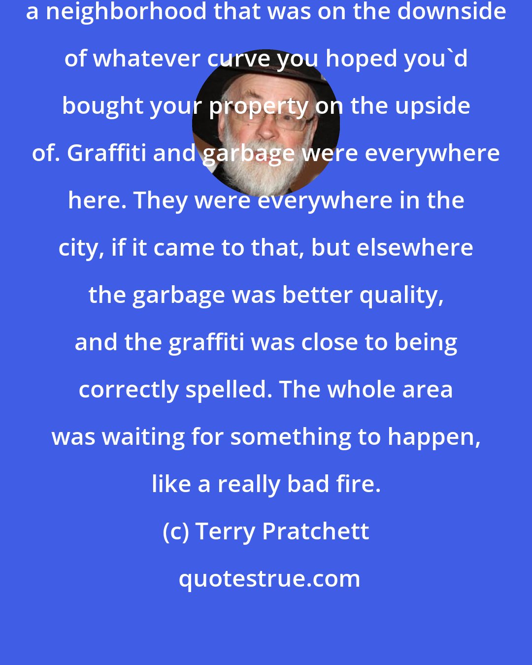 Terry Pratchett: Currently, it was leading him through a neighborhood that was on the downside of whatever curve you hoped you'd bought your property on the upside of. Graffiti and garbage were everywhere here. They were everywhere in the city, if it came to that, but elsewhere the garbage was better quality, and the graffiti was close to being correctly spelled. The whole area was waiting for something to happen, like a really bad fire.