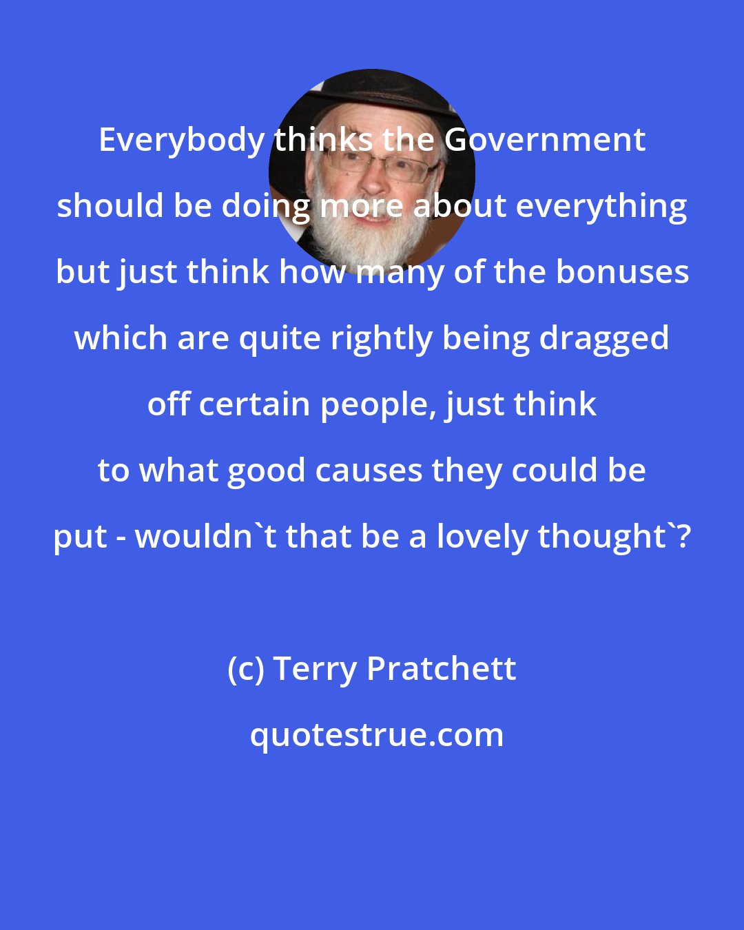 Terry Pratchett: Everybody thinks the Government should be doing more about everything but just think how many of the bonuses which are quite rightly being dragged off certain people, just think to what good causes they could be put - wouldn't that be a lovely thought'?