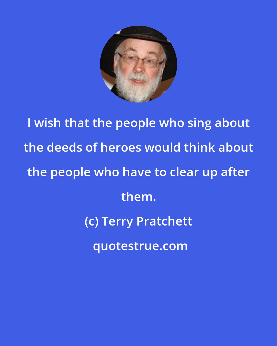 Terry Pratchett: I wish that the people who sing about the deeds of heroes would think about the people who have to clear up after them.