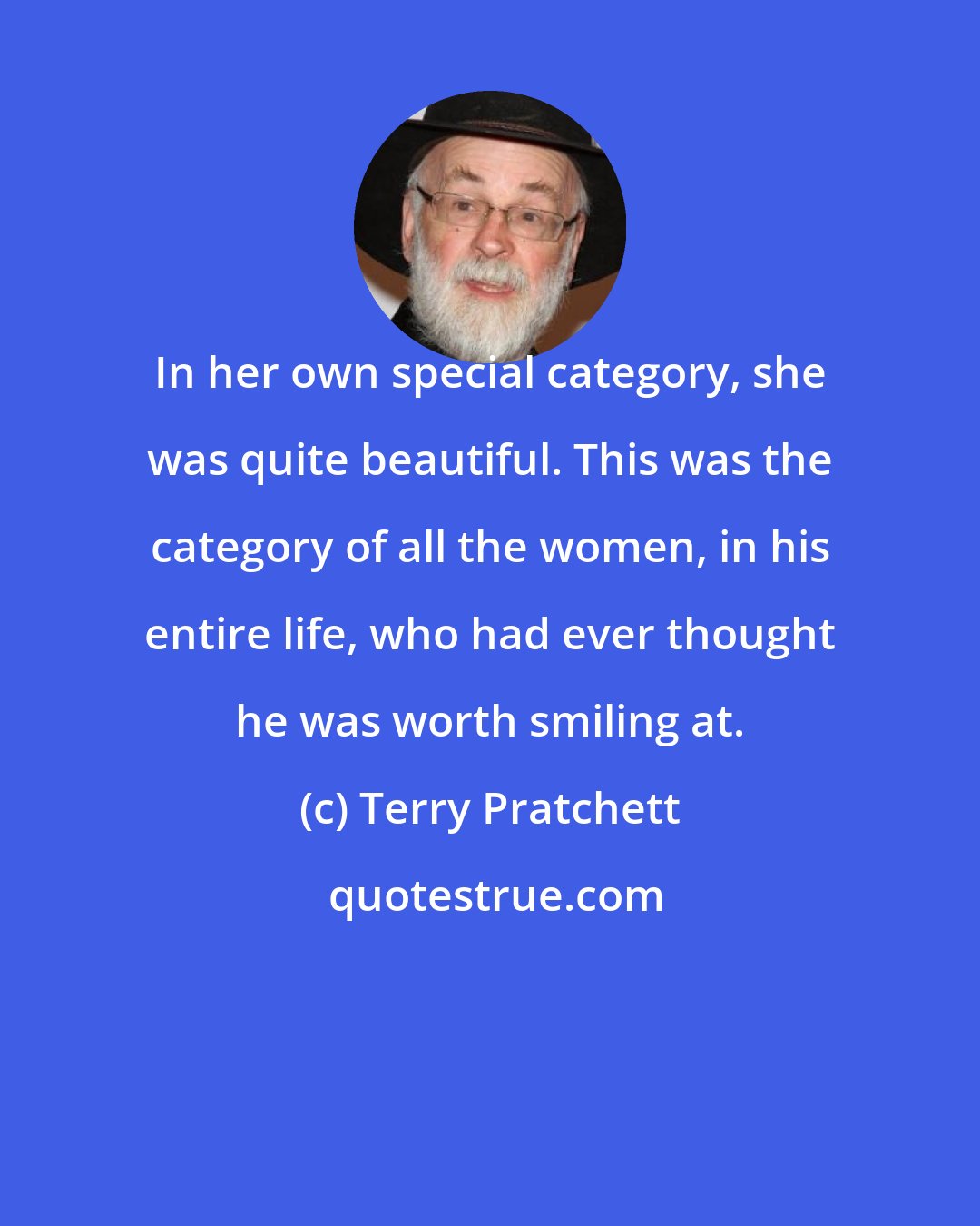 Terry Pratchett: In her own special category, she was quite beautiful. This was the category of all the women, in his entire life, who had ever thought he was worth smiling at.