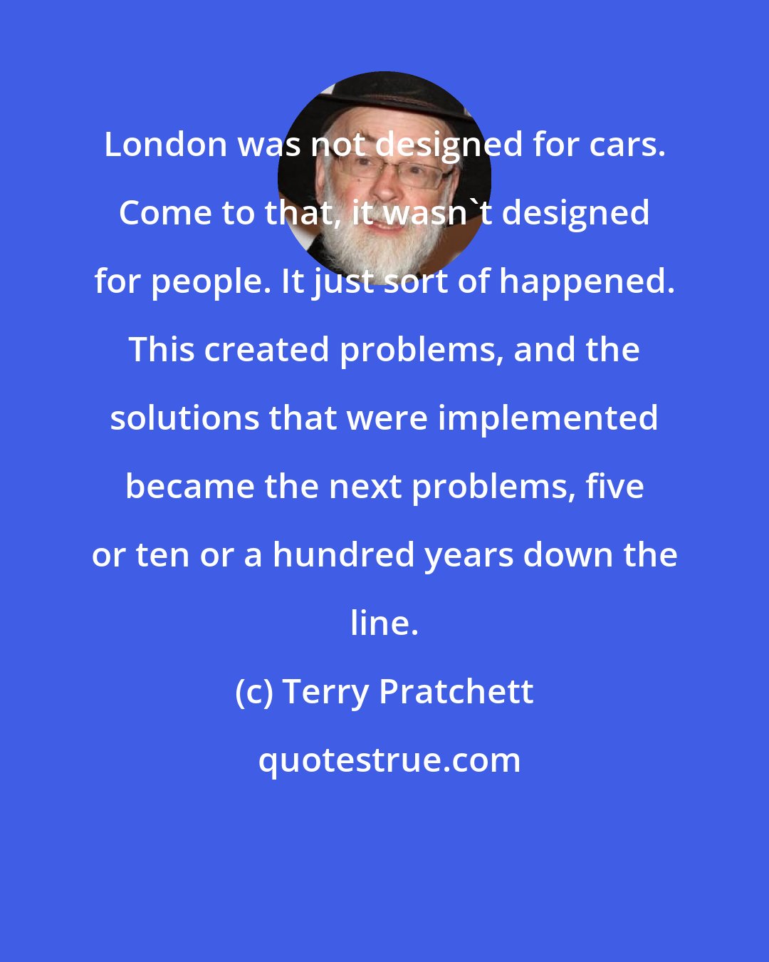 Terry Pratchett: London was not designed for cars. Come to that, it wasn't designed for people. It just sort of happened. This created problems, and the solutions that were implemented became the next problems, five or ten or a hundred years down the line.
