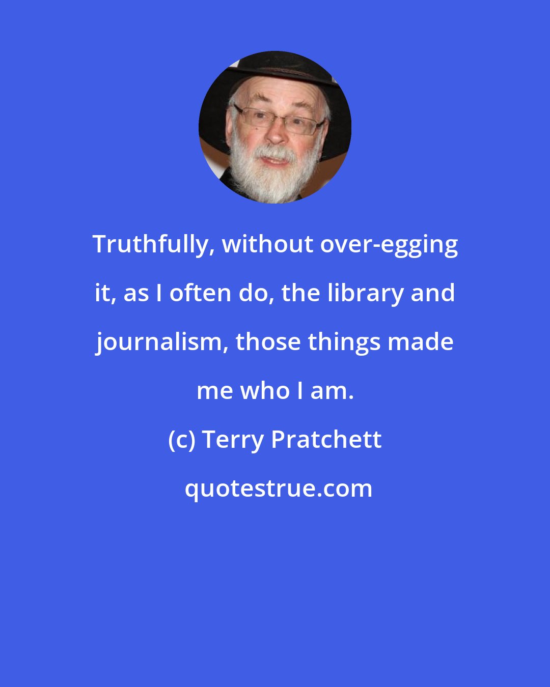 Terry Pratchett: Truthfully, without over-egging it, as I often do, the library and journalism, those things made me who I am.